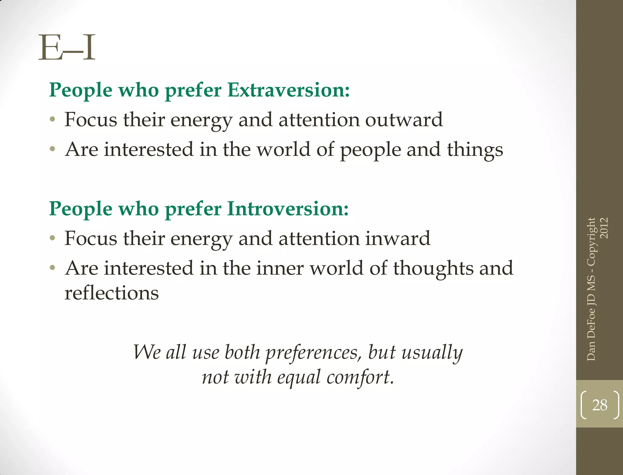 E–I
People who prefer Extraversion:
• Focus their energy and attention outward
• Are interested in the world of people and things

People who prefer Introversion:




                                                                            2012
                                                      Dan DeFoe JD MS - Copyright
• Focus their energy and attention inward
• Are interested in the inner world of thoughts and
  reflections

         We all use both preferences, but usually
                 not with equal comfort.
                                                             28
 