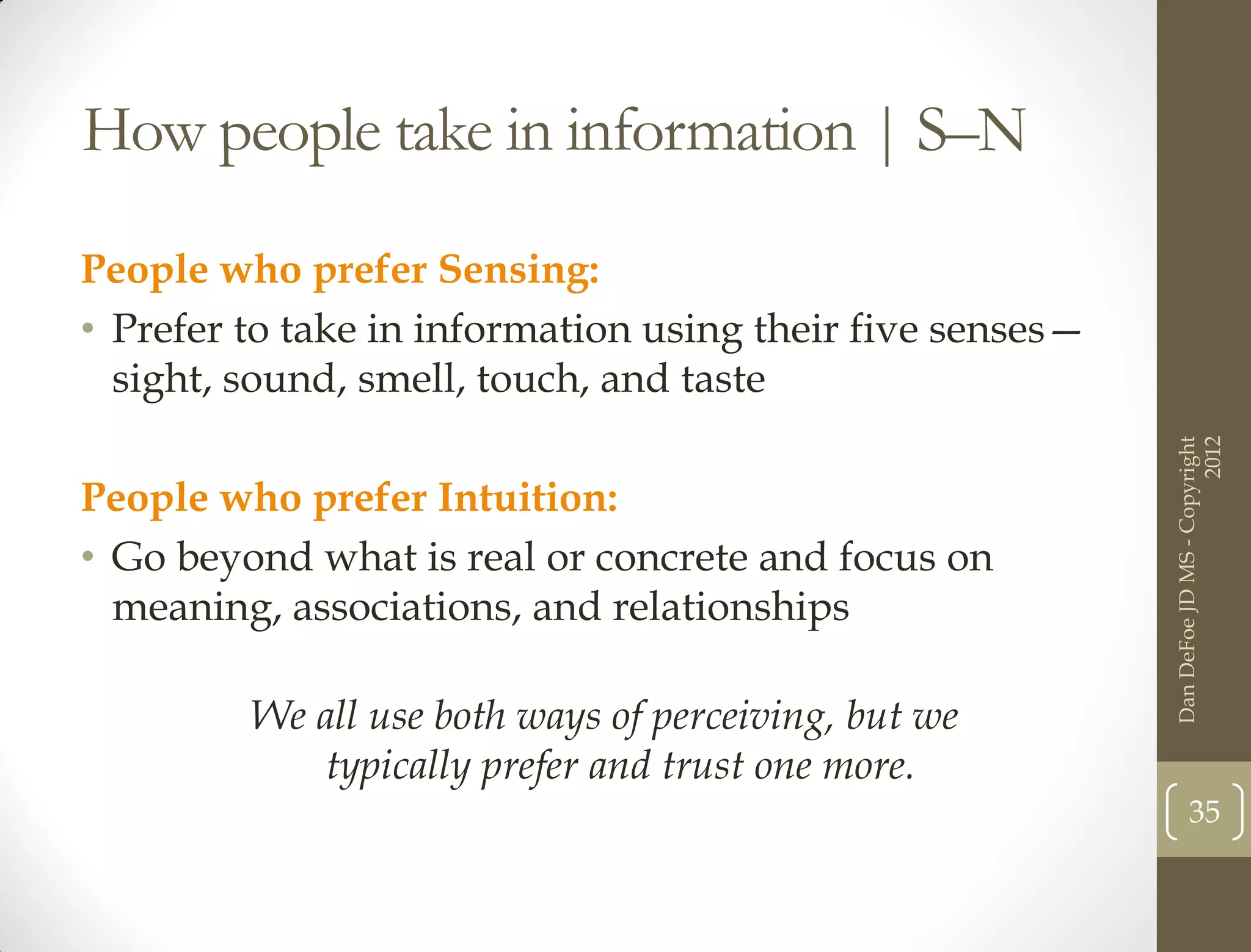 How people take in information | S–N

People who prefer Sensing:
• Prefer to take in information using their five senses—
  sight, sound, smell, touch, and taste




                                                                                 2012
                                                           Dan DeFoe JD MS - Copyright
People who prefer Intuition:
• Go beyond what is real or concrete and focus on
  meaning, associations, and relationships

         We all use both ways of perceiving, but we
            typically prefer and trust one more.
                                                                  35
 