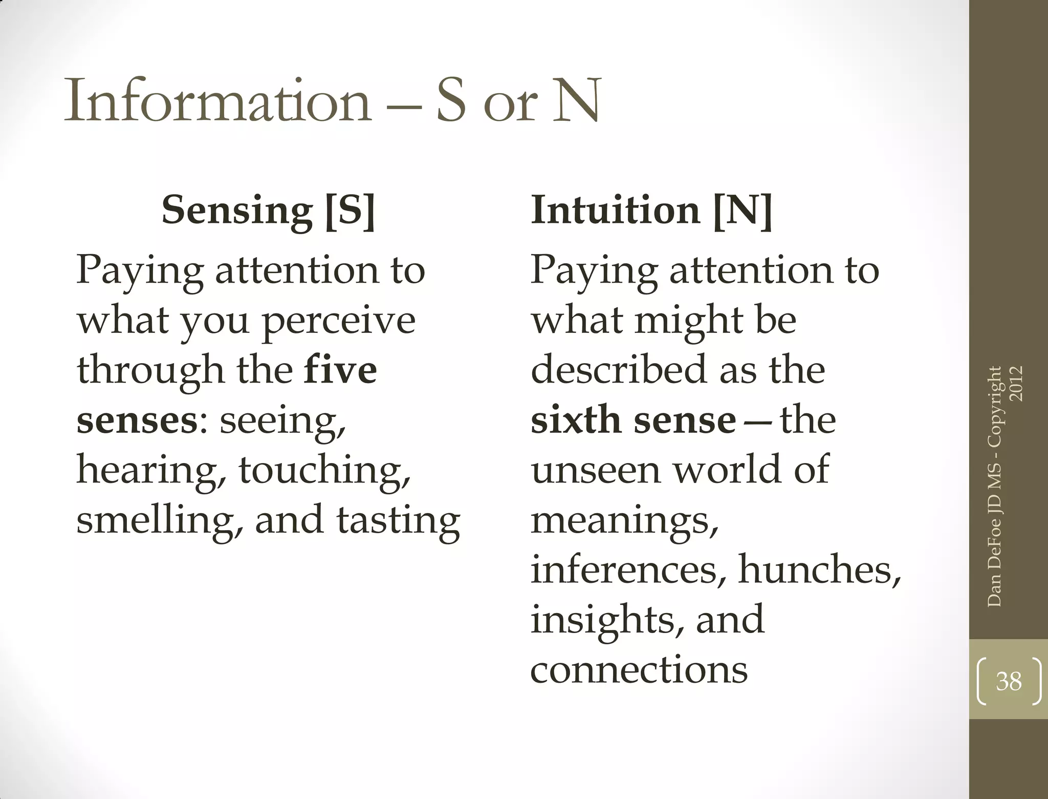 Information – S or N
    Sensing [S]         Intuition [N]
Paying attention to     Paying attention to
what you perceive       what might be
through the five        described as the




                                                                     2012
                                               Dan DeFoe JD MS - Copyright
senses: seeing,         sixth sense—the
hearing, touching,      unseen world of
smelling, and tasting   meanings,
                        inferences, hunches,
                        insights, and
                        connections                   38
 