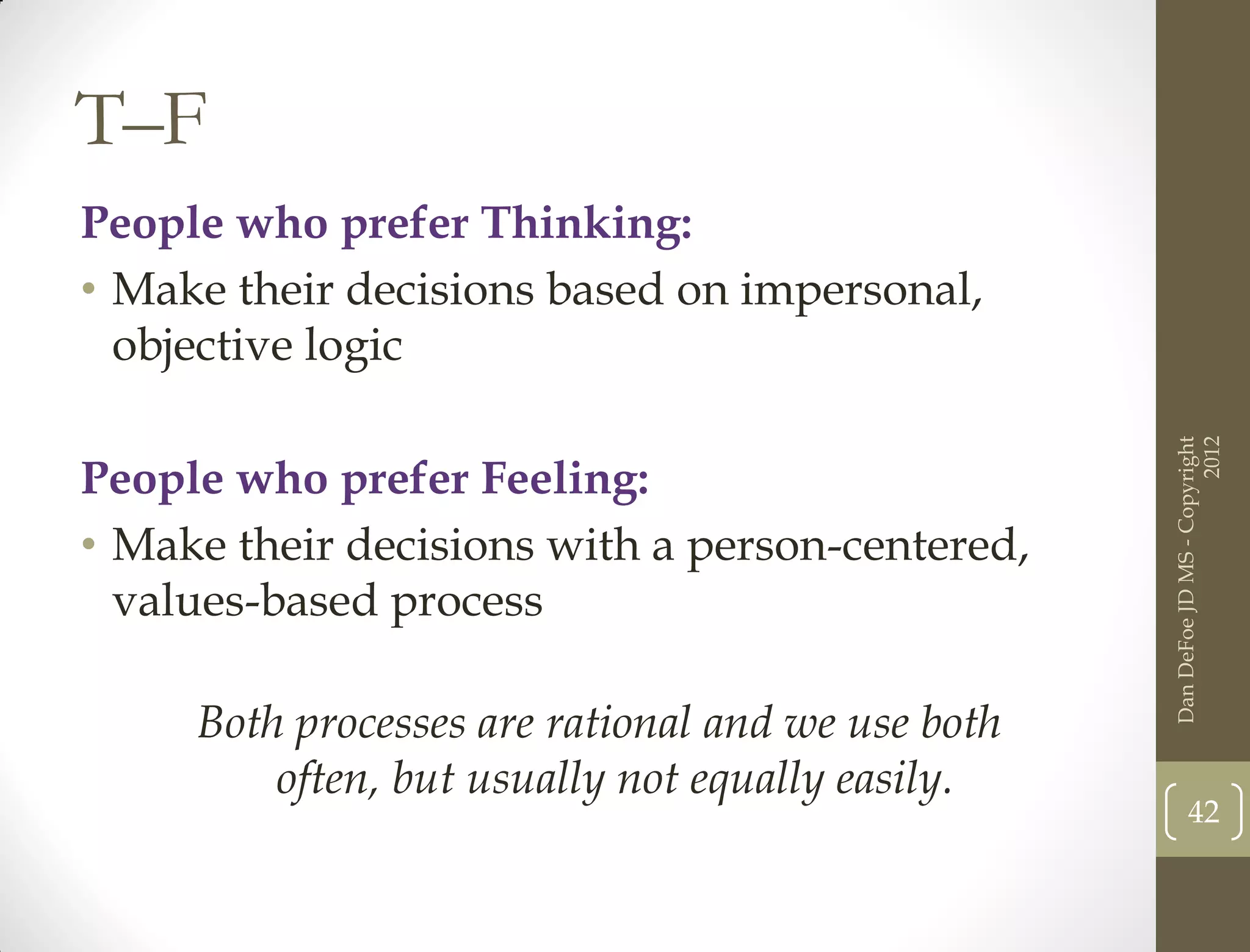 T–F
People who prefer Thinking:
• Make their decisions based on impersonal,
  objective logic




                                                                         2012
                                                   Dan DeFoe JD MS - Copyright
People who prefer Feeling:
• Make their decisions with a person-centered,
  values-based process

     Both processes are rational and we use both
         often, but usually not equally easily.
                                                          42
 