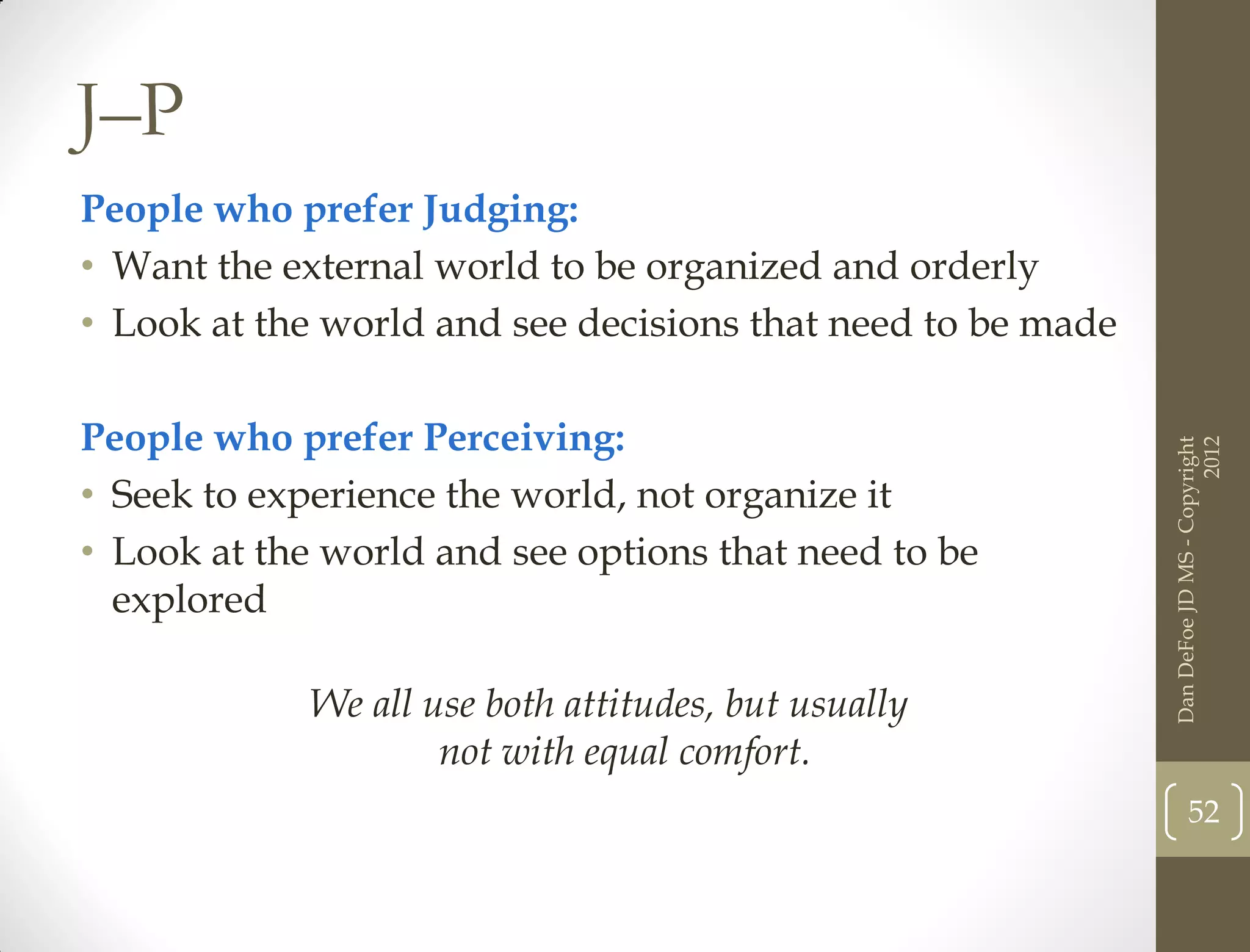 J–P
People who prefer Judging:
• Want the external world to be organized and orderly
• Look at the world and see decisions that need to be made

People who prefer Perceiving:




                                                                                   2012
                                                             Dan DeFoe JD MS - Copyright
• Seek to experience the world, not organize it
• Look at the world and see options that need to be
  explored

             We all use both attitudes, but usually
                     not with equal comfort.
                                                                    52
 