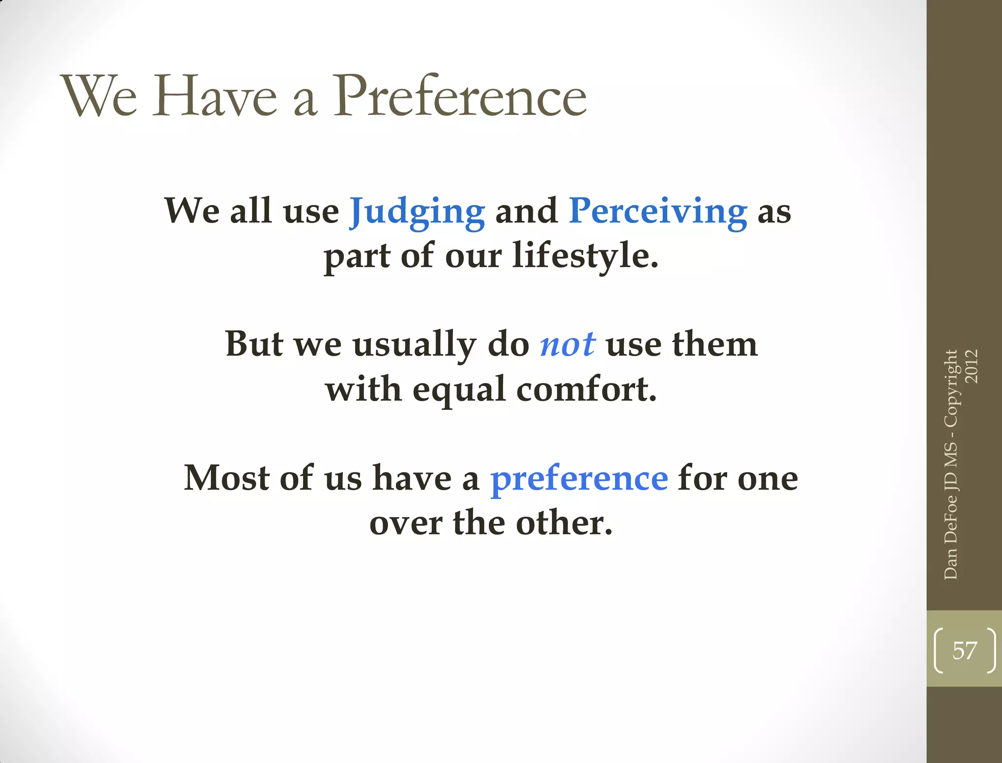 We Have a Preference
   We all use Judging and Perceiving as
            part of our lifestyle.

      But we usually do not use them




                                                                 2012
                                           Dan DeFoe JD MS - Copyright
           with equal comfort.

    Most of us have a preference for one
               over the other.


                                                  57
 