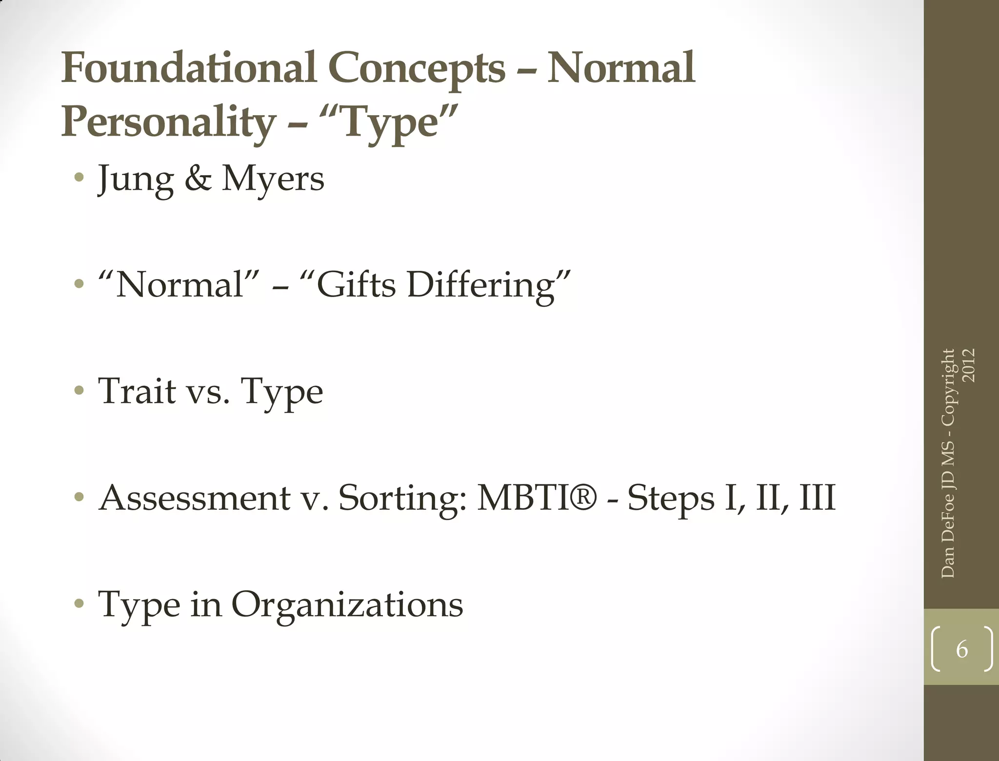 Foundational Concepts – Normal
Personality – “Type”
• Jung & Myers

• “Normal” – “Gifts Differing”




                                                                          2012
                                                    Dan DeFoe JD MS - Copyright
• Trait vs. Type

• Assessment v. Sorting: MBTI® - Steps I, II, III

• Type in Organizations
                                                               6
 