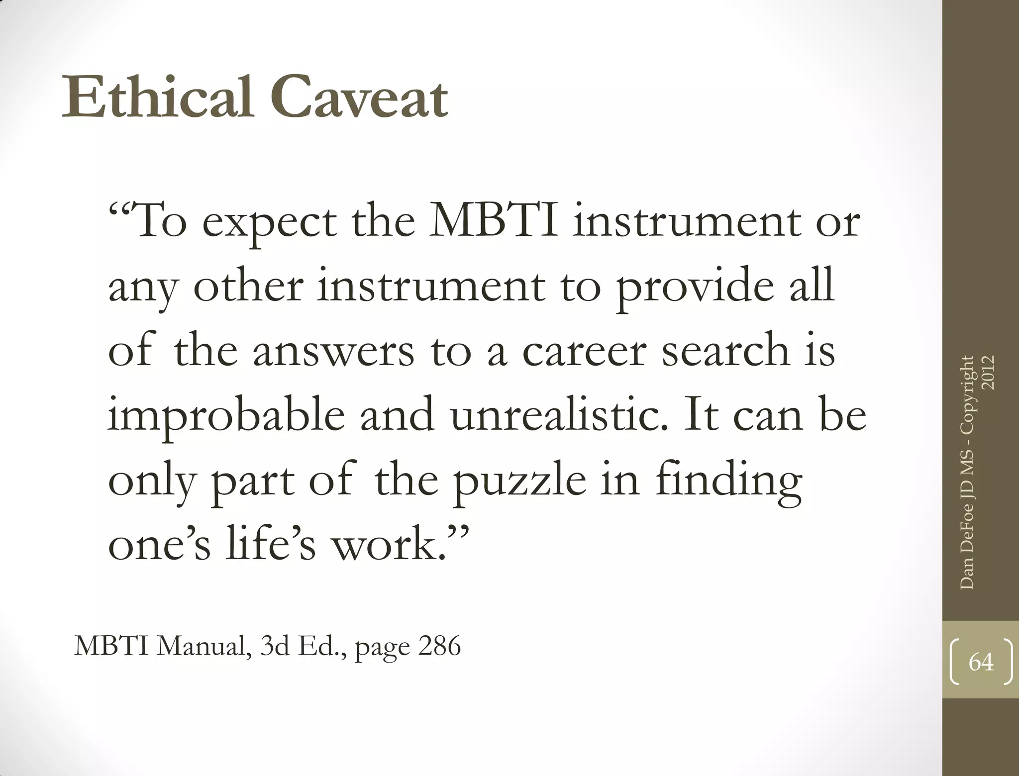 Ethical Caveat
  “To expect the MBTI instrument or
  any other instrument to provide all
  of the answers to a career search is




                                                                2012
                                          Dan DeFoe JD MS - Copyright
  improbable and unrealistic. It can be
  only part of the puzzle in finding
  one’s life’s work.”
MBTI Manual, 3d Ed., page 286                    64
 