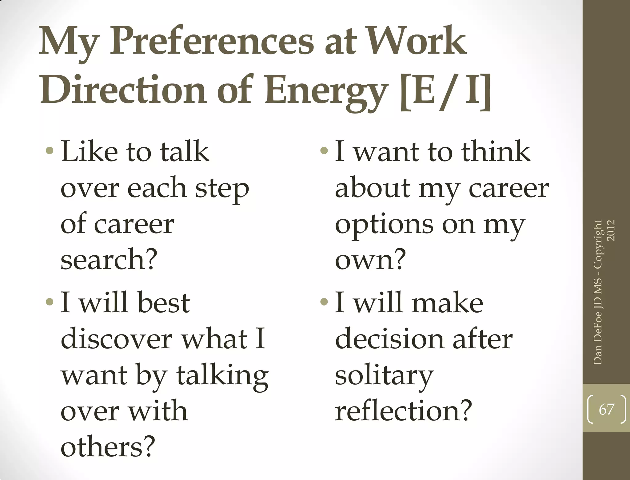 My Preferences at Work
Direction of Energy [E / I]
• Like to talk      • I want to think
  over each step      about my career
  of career           options on my




                                                              2012
                                        Dan DeFoe JD MS - Copyright
  search?             own?
• I will best       • I will make
  discover what I     decision after
  want by talking     solitary
  over with           reflection?              67

  others?
 