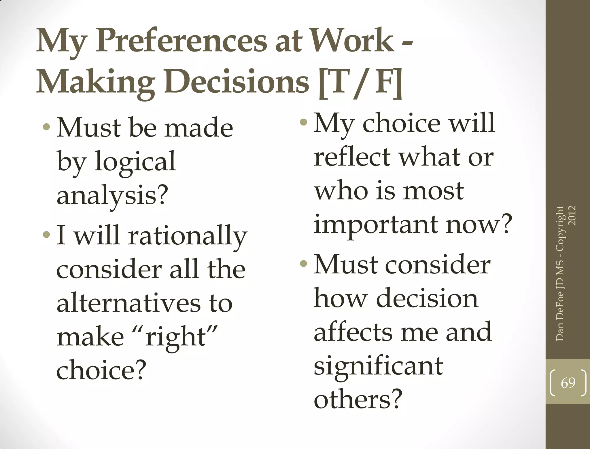 My Preferences at Work -
Making Decisions [T / F]
• Must be made        • My choice will
  by logical            reflect what or
  analysis?             who is most




                                                                2012
                                          Dan DeFoe JD MS - Copyright
• I will rationally     important now?
  consider all the    • Must consider
  alternatives to       how decision
  make “right”          affects me and
  choice?               significant              69
                        others?
 