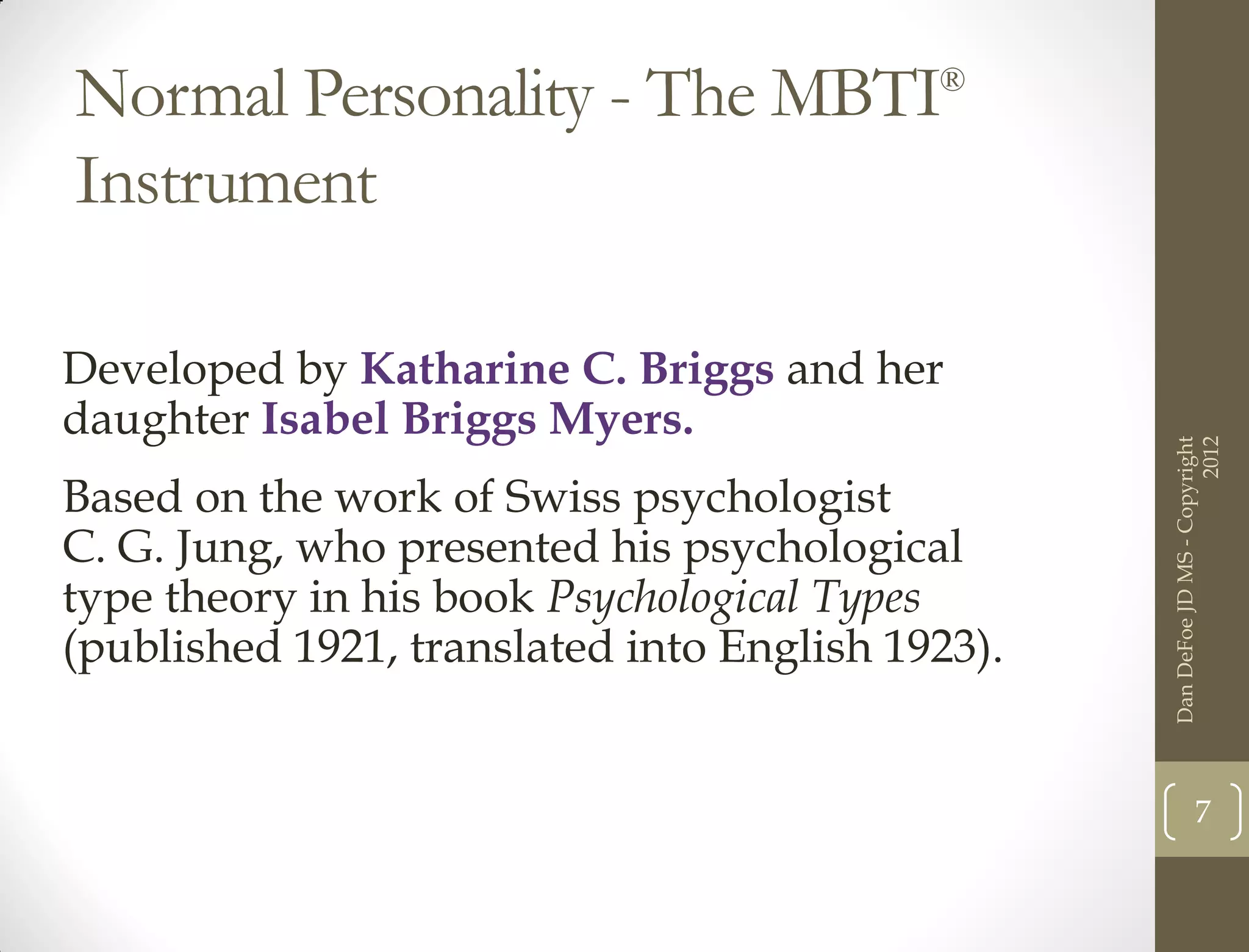 Normal Personality - The MBTI              ®


Instrument

Developed by Katharine C. Briggs and her
daughter Isabel Briggs Myers.




                                                                        2012
                                                  Dan DeFoe JD MS - Copyright
Based on the work of Swiss psychologist
C. G. Jung, who presented his psychological
type theory in his book Psychological Types
(published 1921, translated into English 1923).


                                                             7
 