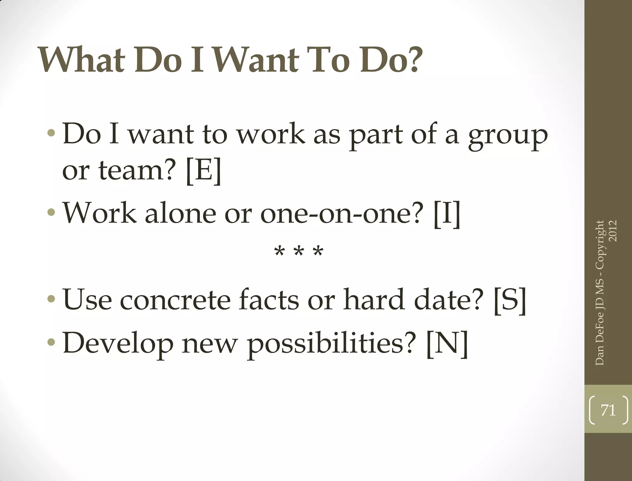 What Do I Want To Do?
• Do I want to work as part of a group
  or team? [E]
• Work alone or one-on-one? [I]




                                                               2012
                                         Dan DeFoe JD MS - Copyright
                  ***
• Use concrete facts or hard date? [S]
• Develop new possibilities? [N]

                                                71
 