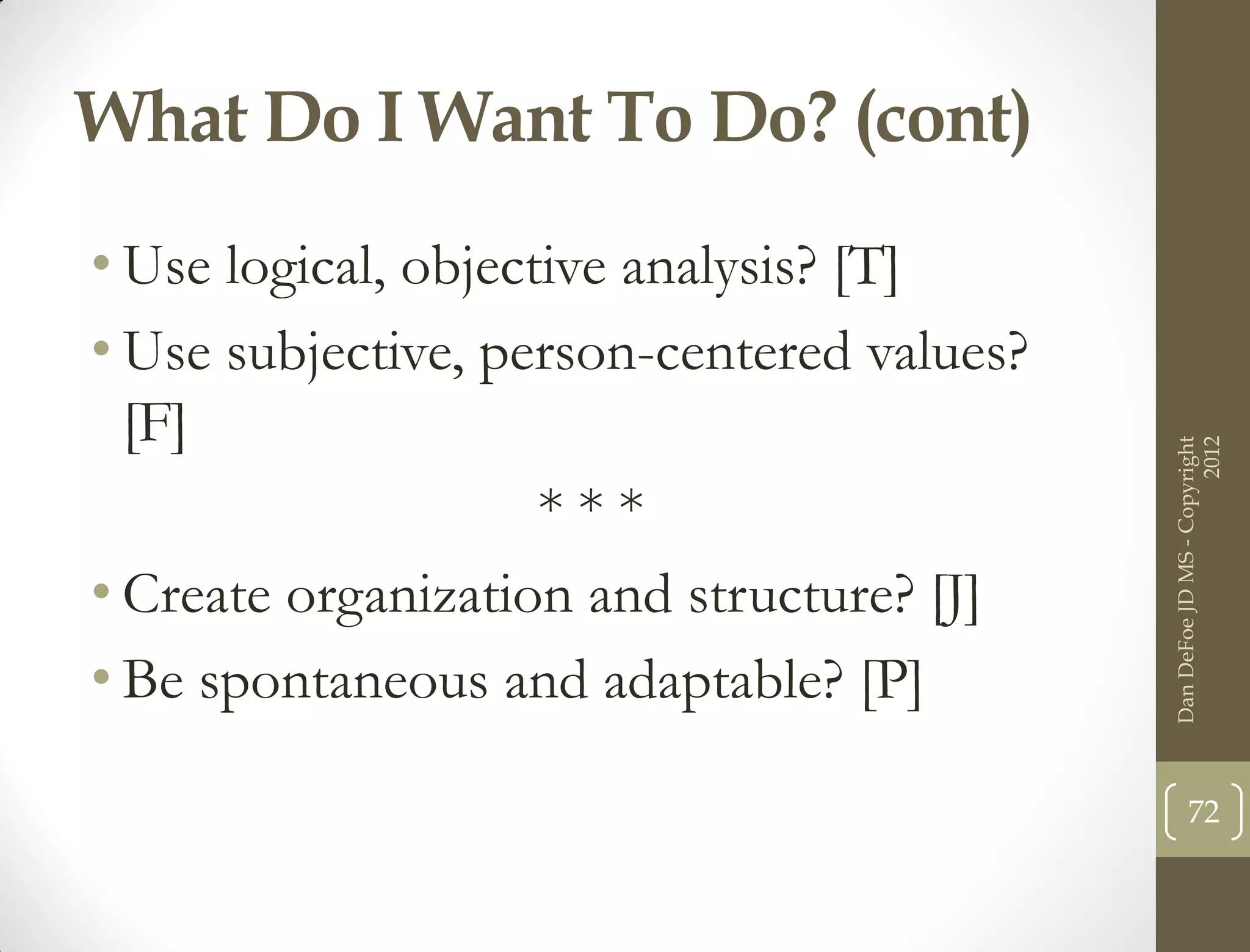 What Do I Want To Do? (cont)
• Use logical, objective analysis? [T]
• Use subjective, person-centered values?
  [F]




                                                                  2012
                                            Dan DeFoe JD MS - Copyright
                     ***
• Create organization and structure? [J]
• Be spontaneous and adaptable? [P]

                                                   72
 