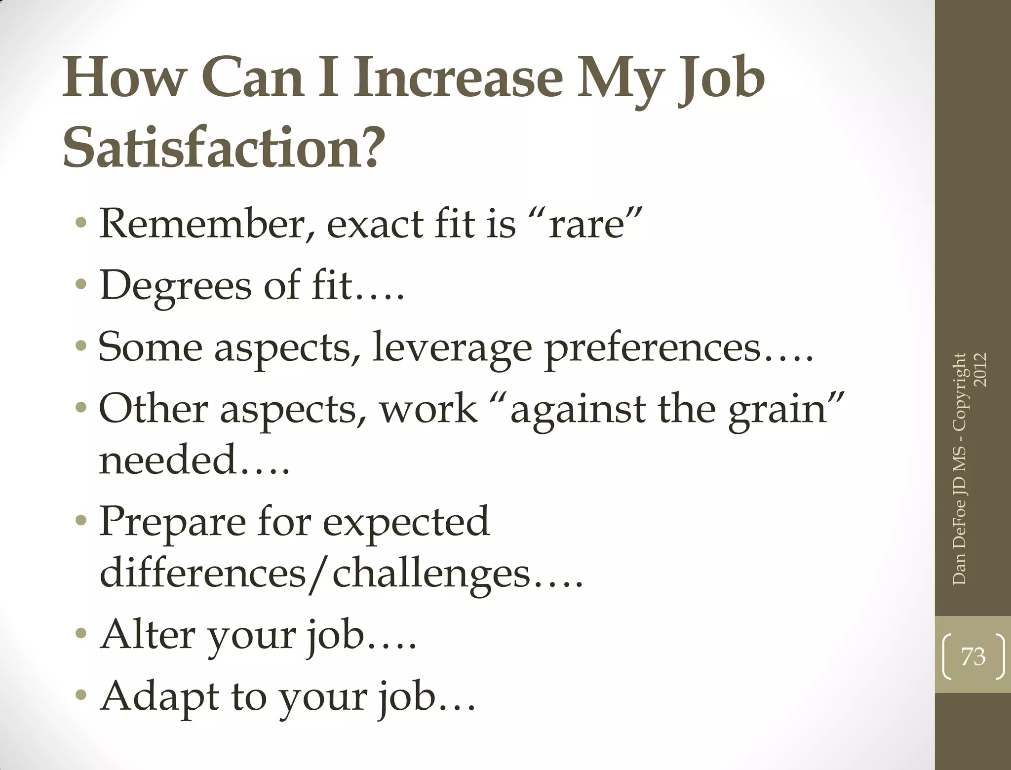 How Can I Increase My Job
Satisfaction?
• Remember, exact fit is “rare”
• Degrees of fit….
• Some aspects, leverage preferences….




                                                                  2012
                                            Dan DeFoe JD MS - Copyright
• Other aspects, work “against the grain”
  needed….
• Prepare for expected
  differences/challenges….
• Alter your job….                                 73
• Adapt to your job…
 