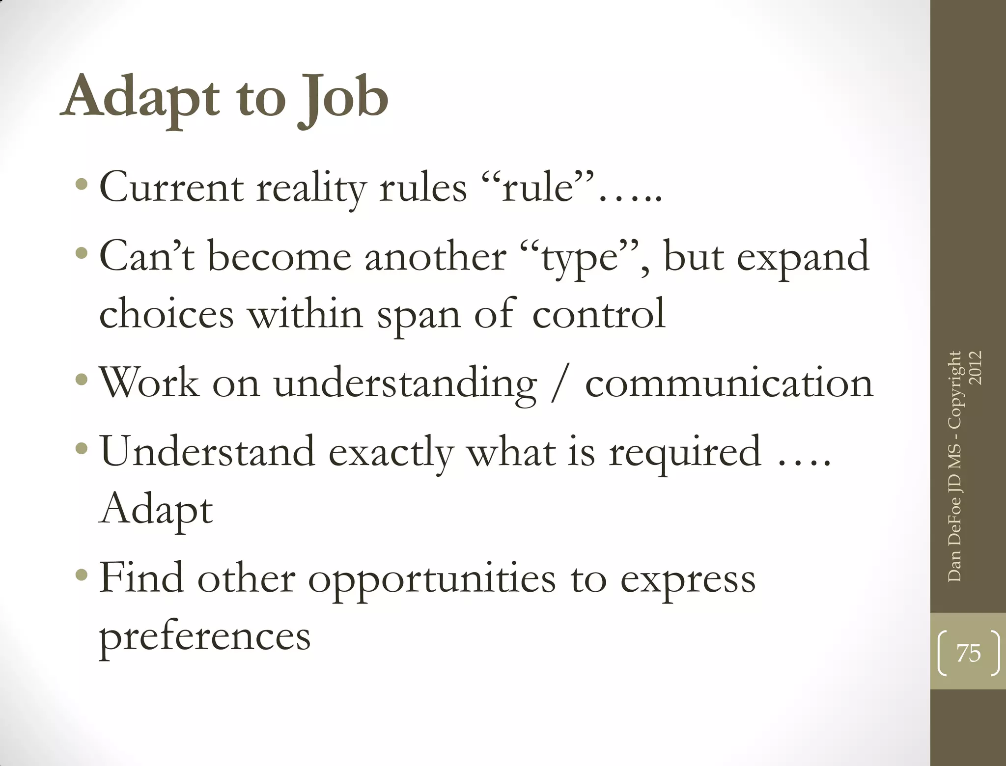 Adapt to Job
• Current reality rules “rule”…..
• Can’t become another “type”, but expand
  choices within span of control




                                                                  2012
                                            Dan DeFoe JD MS - Copyright
• Work on understanding / communication
• Understand exactly what is required ….
  Adapt
• Find other opportunities to express
  preferences                                      75
 