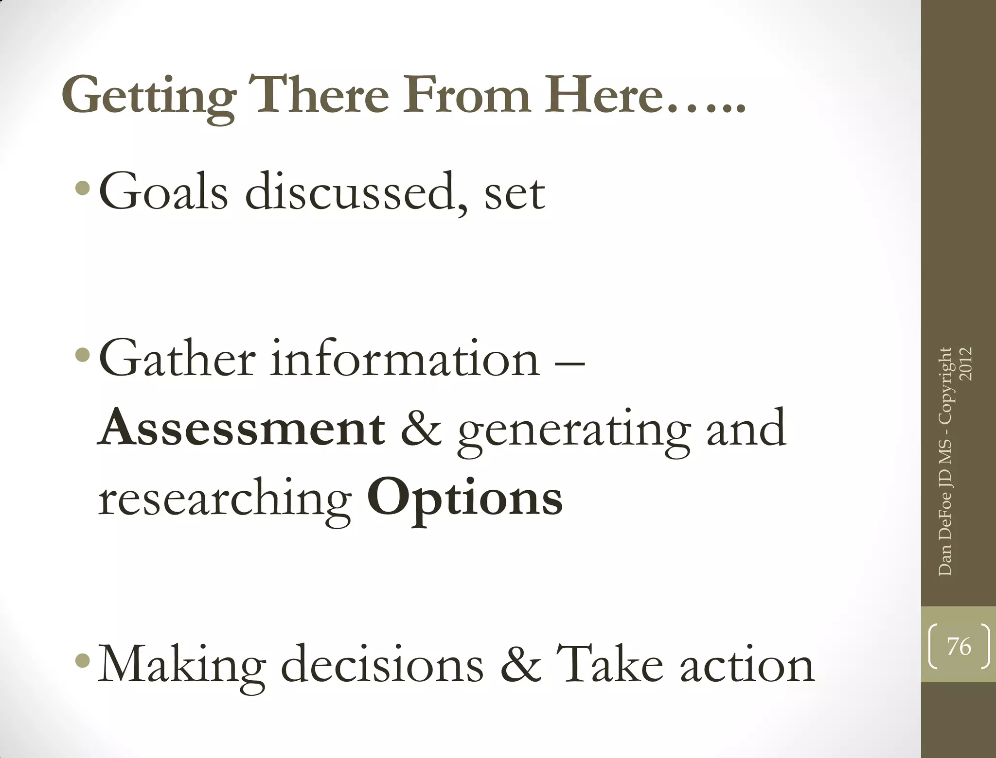 Getting There From Here…..
•Goals discussed, set

•Gather information –




                                                        2012
                                  Dan DeFoe JD MS - Copyright
 Assessment & generating and
 researching Options

•Making decisions & Take action          76
 