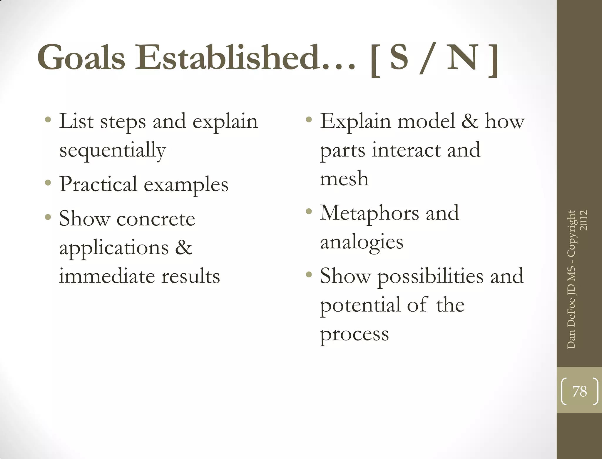 Goals Established… [ S / N ]
• List steps and explain   • Explain model & how
  sequentially               parts interact and
• Practical examples         mesh
• Show concrete            • Metaphors and




                                                                            2012
                                                      Dan DeFoe JD MS - Copyright
  applications &             analogies
  immediate results        • Show possibilities and
                             potential of the
                             process

                                                             78
 