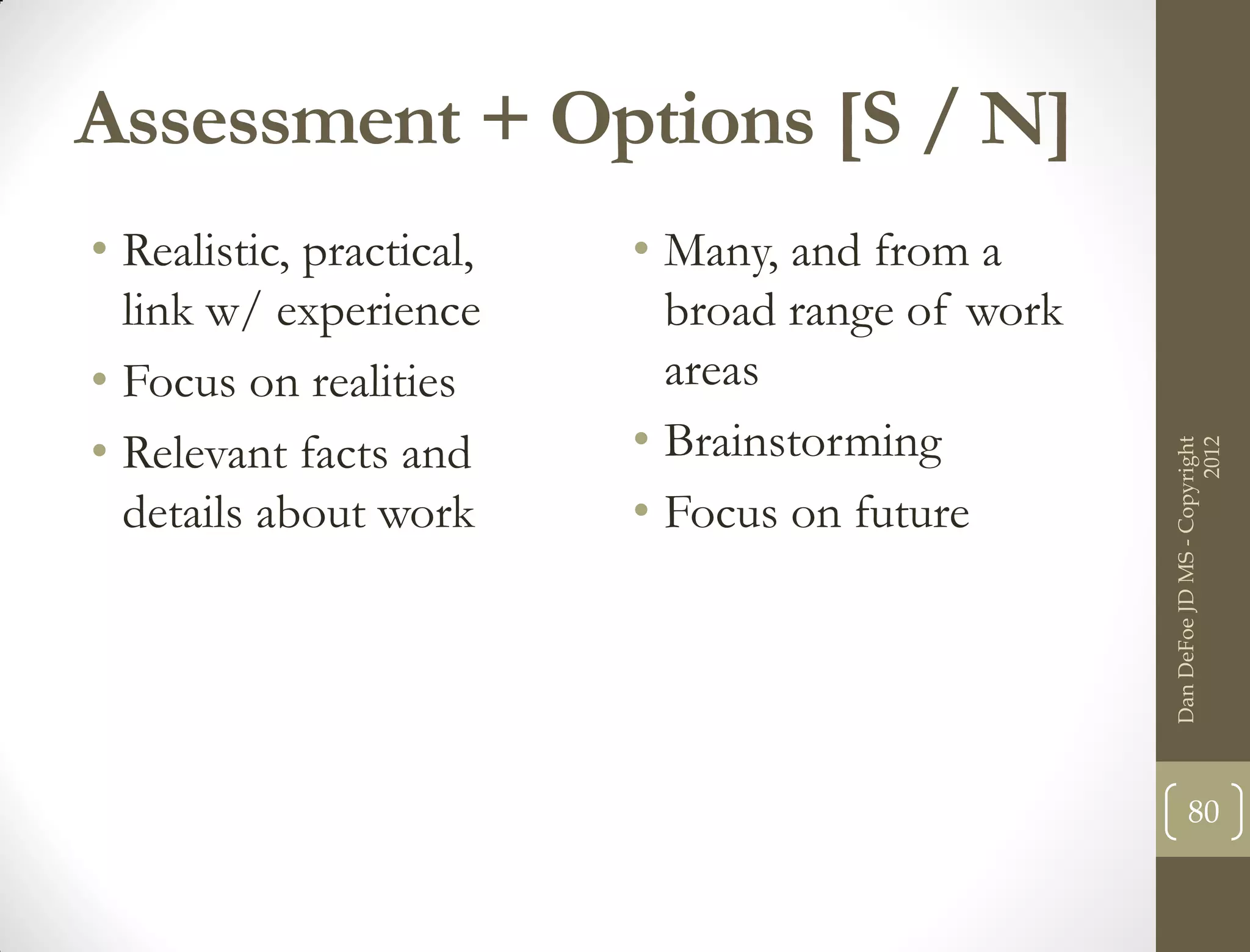 Assessment + Options [S / N]
• Realistic, practical,   • Many, and from a
  link w/ experience        broad range of work
• Focus on realities        areas
• Relevant facts and      • Brainstorming




                                                                        2012
                                                  Dan DeFoe JD MS - Copyright
  details about work      • Focus on future




                                                         80
 