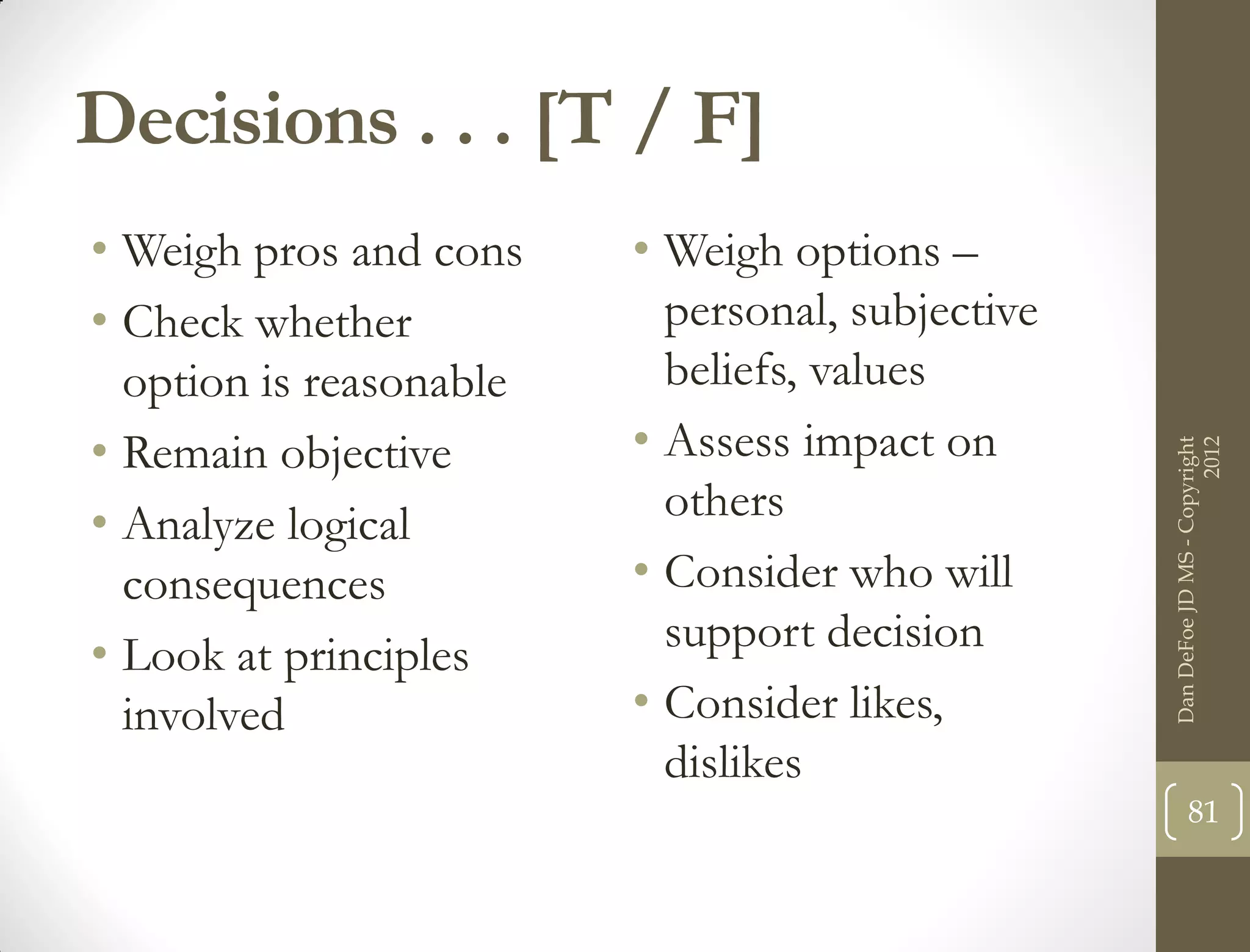 Decisions . . . [T / F]
• Weigh pros and cons    • Weigh options –
• Check whether            personal, subjective
  option is reasonable     beliefs, values
• Remain objective       • Assess impact on




                                                                        2012
                                                  Dan DeFoe JD MS - Copyright
• Analyze logical          others
  consequences           • Consider who will
• Look at principles       support decision
  involved               • Consider likes,
                           dislikes
                                                         81
 