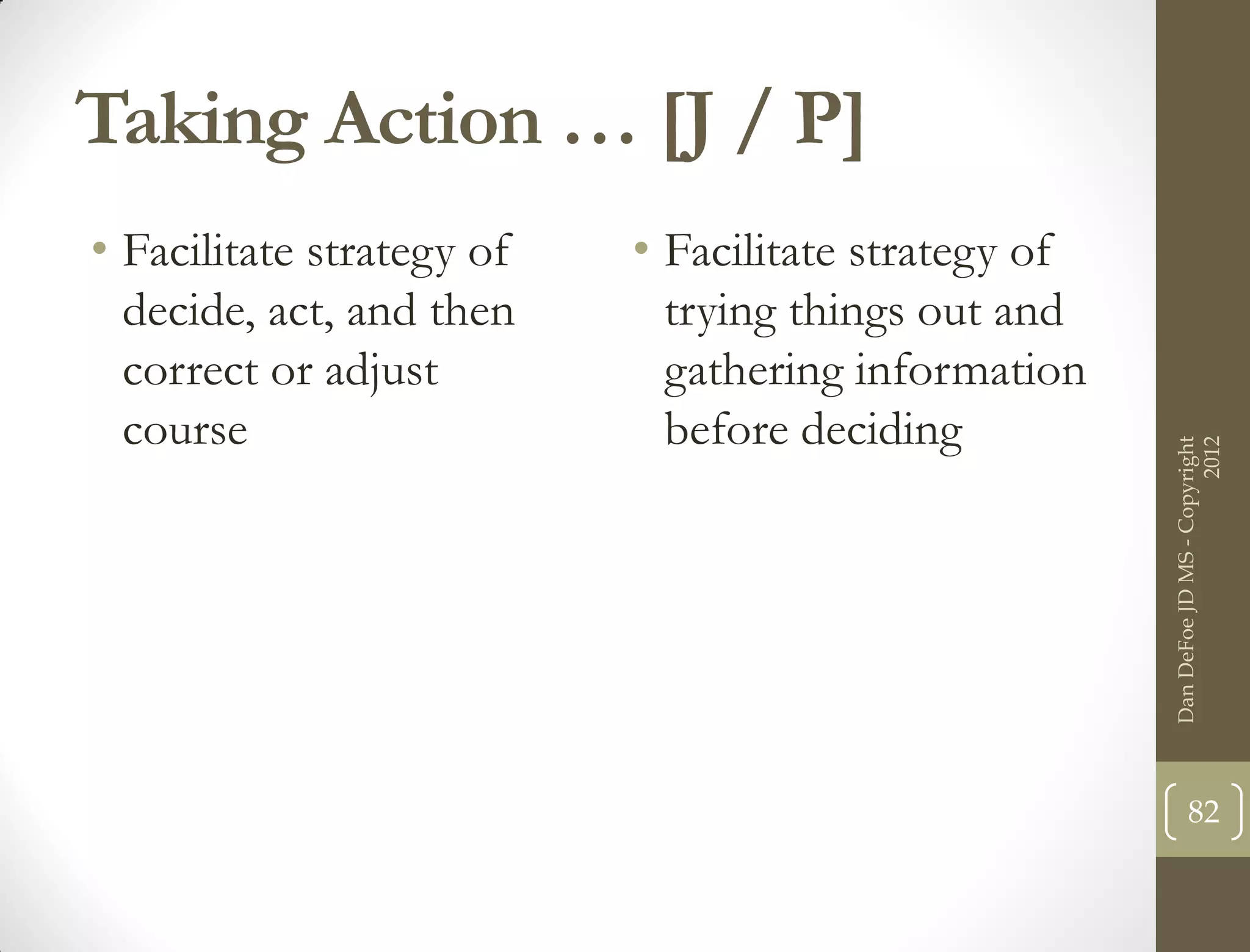 Taking Action … [J / P]
• Facilitate strategy of   • Facilitate strategy of
  decide, act, and then      trying things out and
  correct or adjust          gathering information
  course                     before deciding




                                                                            2012
                                                      Dan DeFoe JD MS - Copyright
                                                             82
 