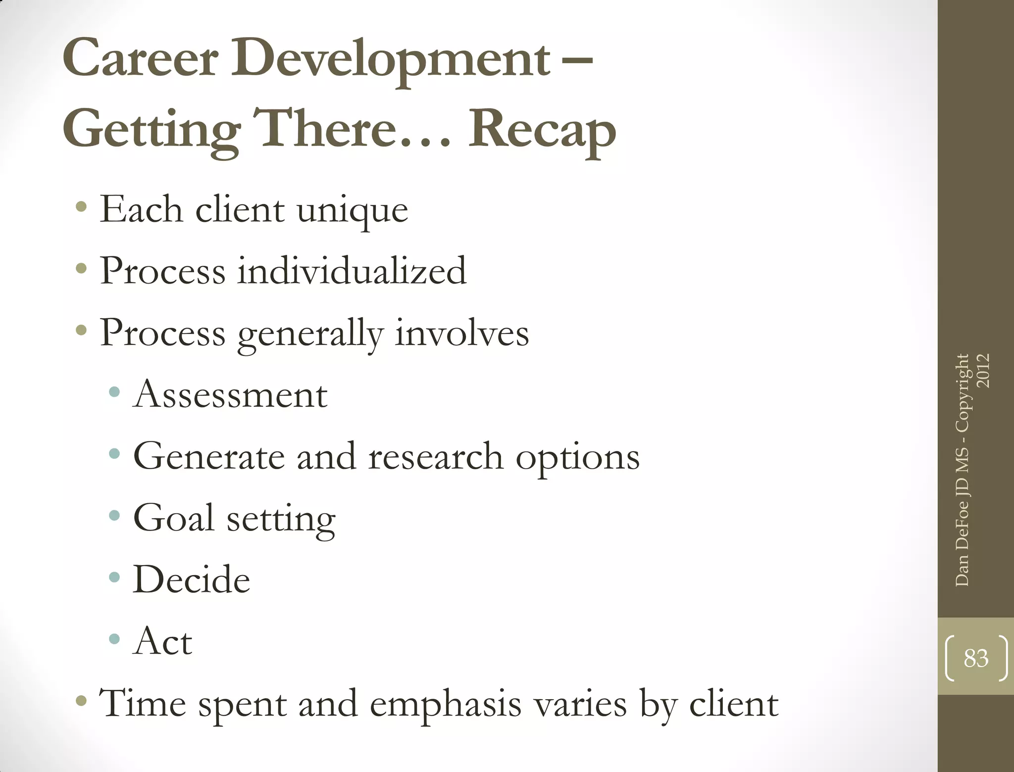Career Development –
Getting There… Recap
• Each client unique
• Process individualized
• Process generally involves




                                                                   2012
                                             Dan DeFoe JD MS - Copyright
  • Assessment
  • Generate and research options
  • Goal setting
  • Decide
  • Act                                             83
• Time spent and emphasis varies by client
 