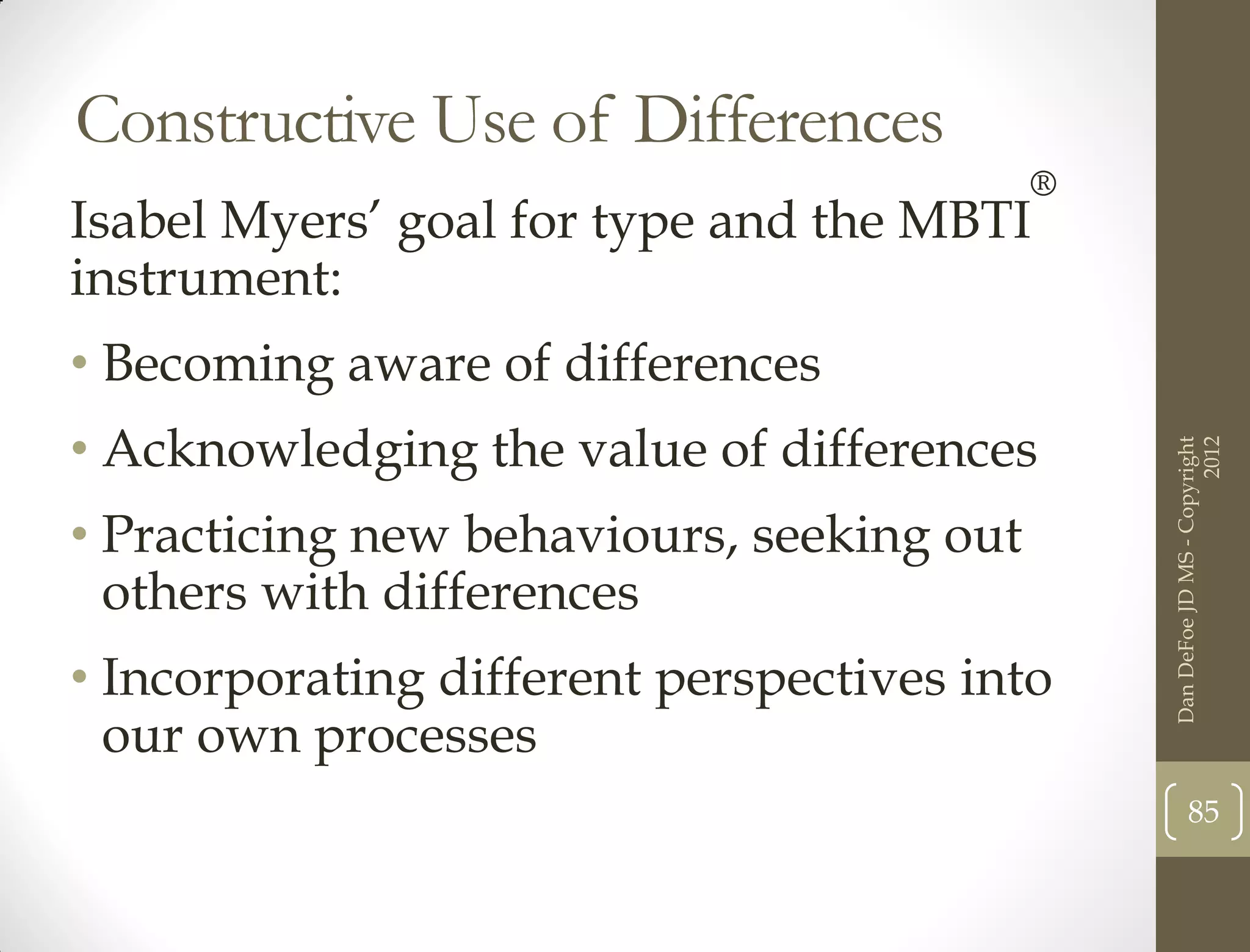 Constructive Use of Differences
                                           ®
Isabel Myers’ goal for type and the MBTI
instrument:
• Becoming aware of differences
• Acknowledging the value of differences




                                                                     2012
                                               Dan DeFoe JD MS - Copyright
• Practicing new behaviours, seeking out
  others with differences
• Incorporating different perspectives into
  our own processes
                                                      85
 