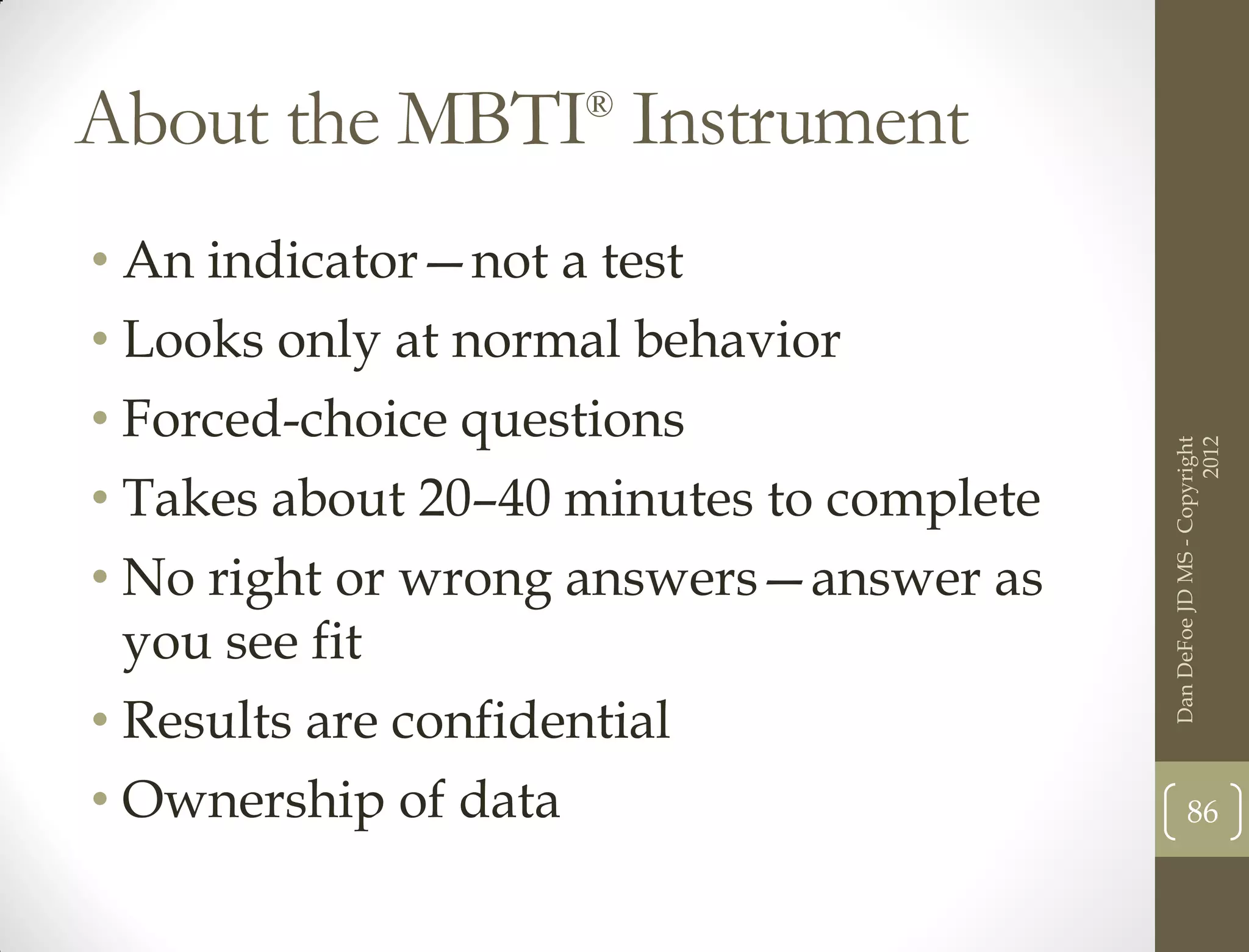 About the MBTI Instrument
                    ®



• An indicator—not a test
• Looks only at normal behavior
• Forced-choice questions




                                                                2012
                                          Dan DeFoe JD MS - Copyright
• Takes about 20–40 minutes to complete
• No right or wrong answers—answer as
  you see fit
• Results are confidential
• Ownership of data                              86
 