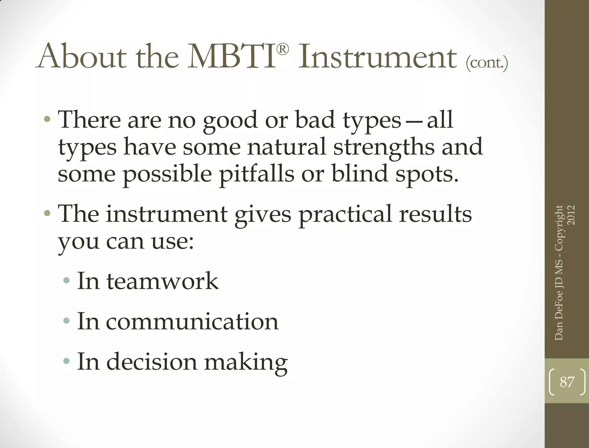 About the MBTI Instrument (cont.)
                     ®



• There are no good or bad types—all
  types have some natural strengths and
  some possible pitfalls or blind spots.
• The instrument gives practical results




                                                                 2012
                                           Dan DeFoe JD MS - Copyright
  you can use:
 • In teamwork
 • In communication
 • In decision making
                                                  87
 