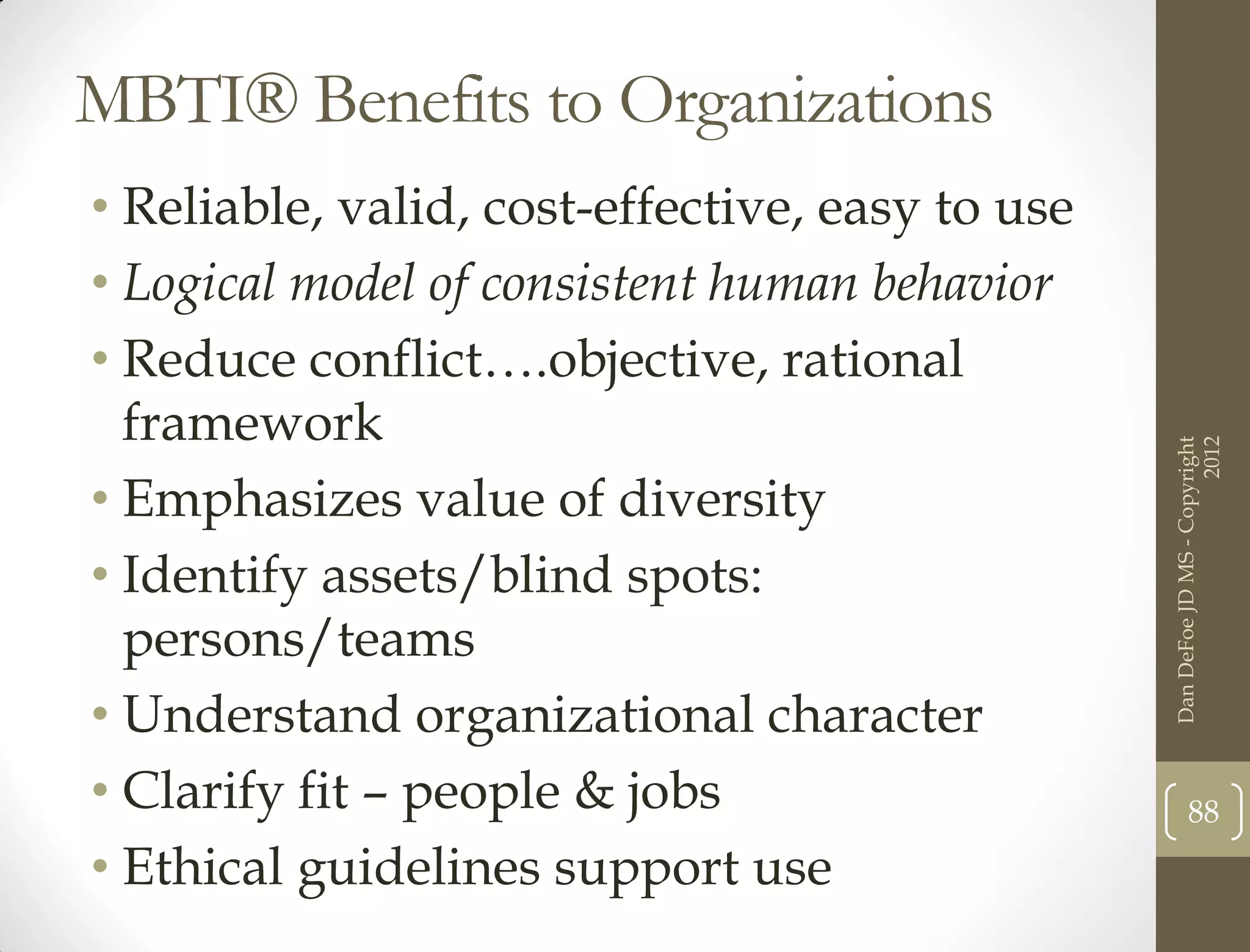 MBTI® Benefits to Organizations
• Reliable, valid, cost-effective, easy to use
• Logical model of consistent human behavior
• Reduce conflict….objective, rational
  framework




                                                                       2012
                                                 Dan DeFoe JD MS - Copyright
• Emphasizes value of diversity
• Identify assets/blind spots:
  persons/teams
• Understand organizational character
• Clarify fit – people & jobs                           88
• Ethical guidelines support use
 