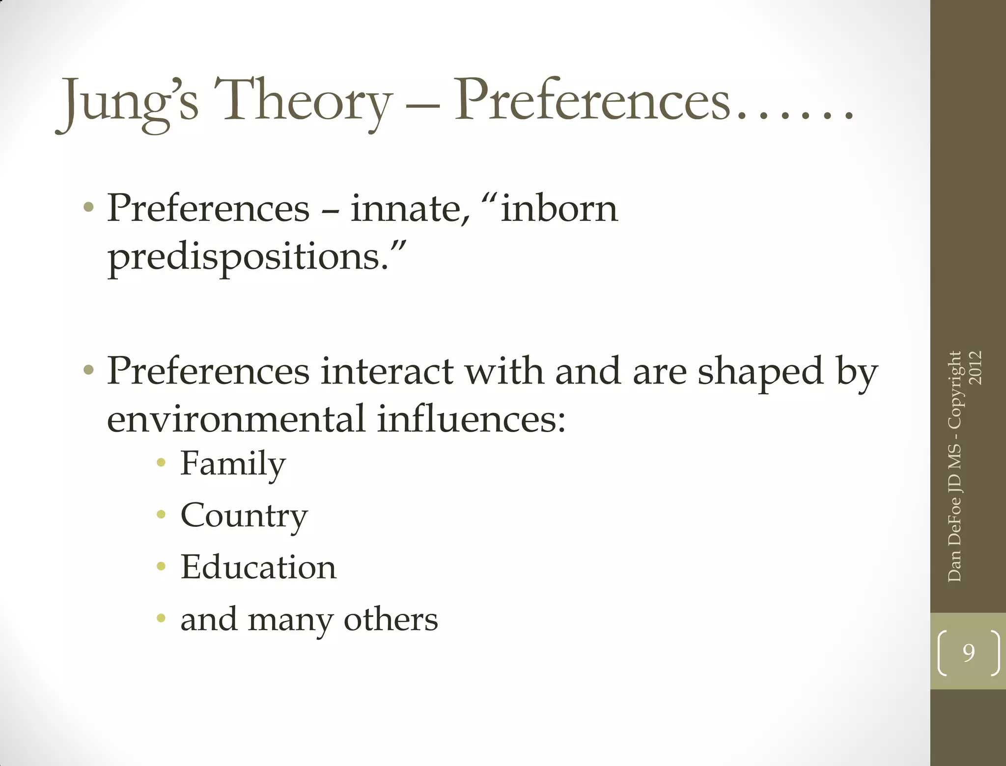 Jung’s Theory – Preferences……
• Preferences – innate, “inborn
  predispositions.”

• Preferences interact with and are shaped by




                                                                      2012
                                                Dan DeFoe JD MS - Copyright
  environmental influences:
    •   Family
    •   Country
    •   Education
    •   and many others
                                                           9
 