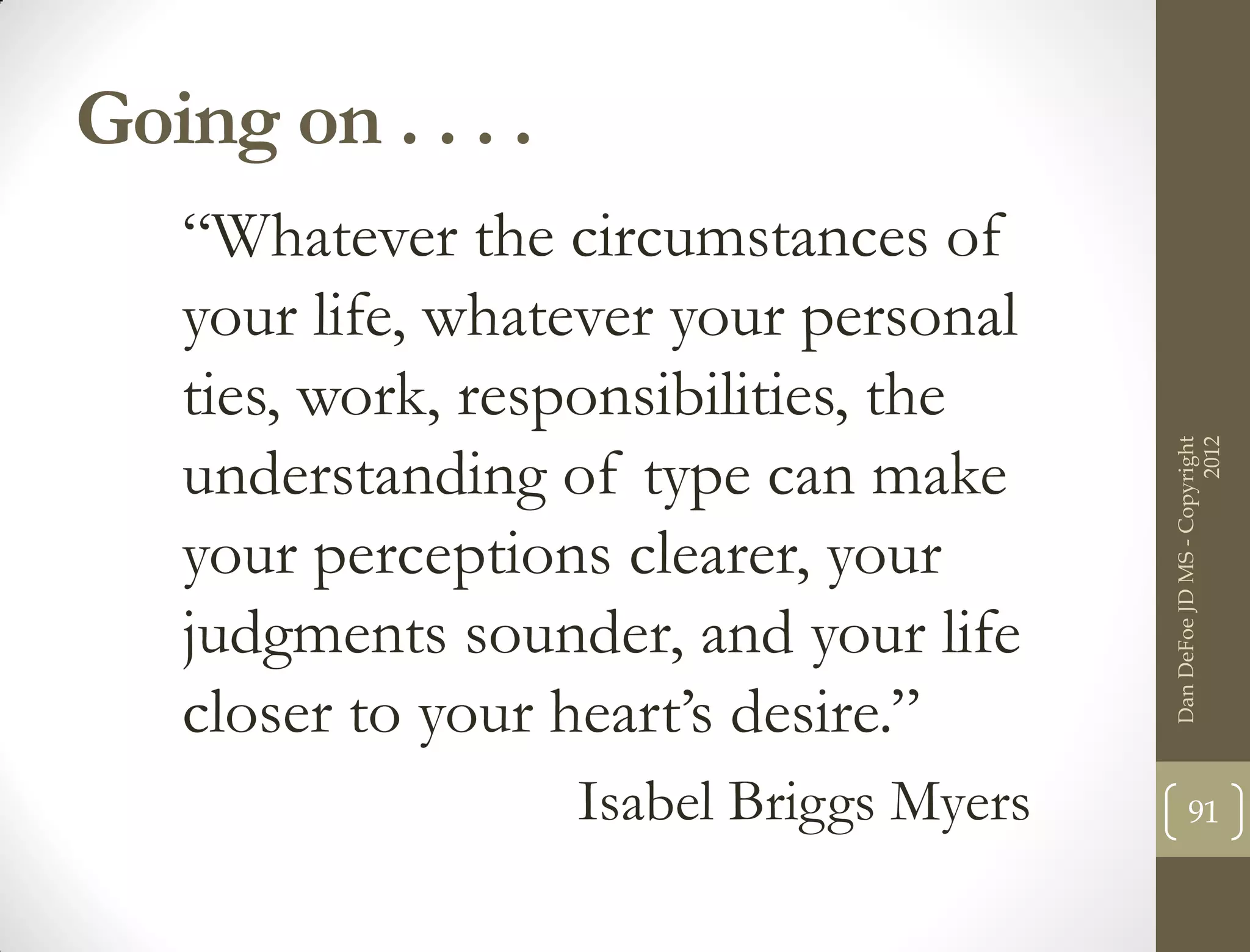 Going on . . . .
   “Whatever the circumstances of
   your life, whatever your personal
   ties, work, responsibilities, the




                                                               2012
                                         Dan DeFoe JD MS - Copyright
   understanding of type can make
   your perceptions clearer, your
   judgments sounder, and your life
   closer to your heart’s desire.”
                   Isabel Briggs Myers          91
 