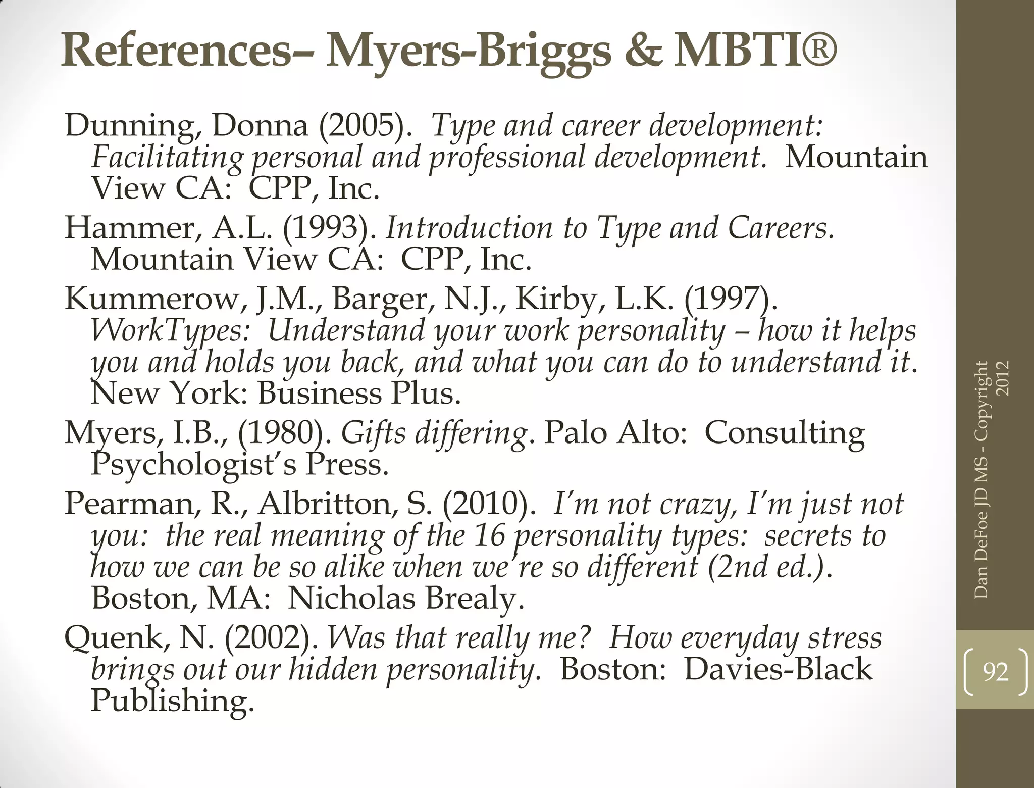 References– Myers-Briggs & MBTI®
Dunning, Donna (2005). Type and career development:
 Facilitating personal and professional development. Mountain
 View CA: CPP, Inc.
Hammer, A.L. (1993). Introduction to Type and Careers.
 Mountain View CA: CPP, Inc.
Kummerow, J.M., Barger, N.J., Kirby, L.K. (1997).
 WorkTypes: Understand your work personality – how it helps
 you and holds you back, and what you can do to understand it.




                                                                                       2012
                                                                 Dan DeFoe JD MS - Copyright
 New York: Business Plus.
Myers, I.B., (1980). Gifts differing. Palo Alto: Consulting
 Psychologist’s Press.
Pearman, R., Albritton, S. (2010). I’m not crazy, I’m just not
 you: the real meaning of the 16 personality types: secrets to
 how we can be so alike when we’re so different (2nd ed.).
 Boston, MA: Nicholas Brealy.
Quenk, N. (2002). Was that really me? How everyday stress
 brings out our hidden personality. Boston: Davies-Black                92
 Publishing.
 