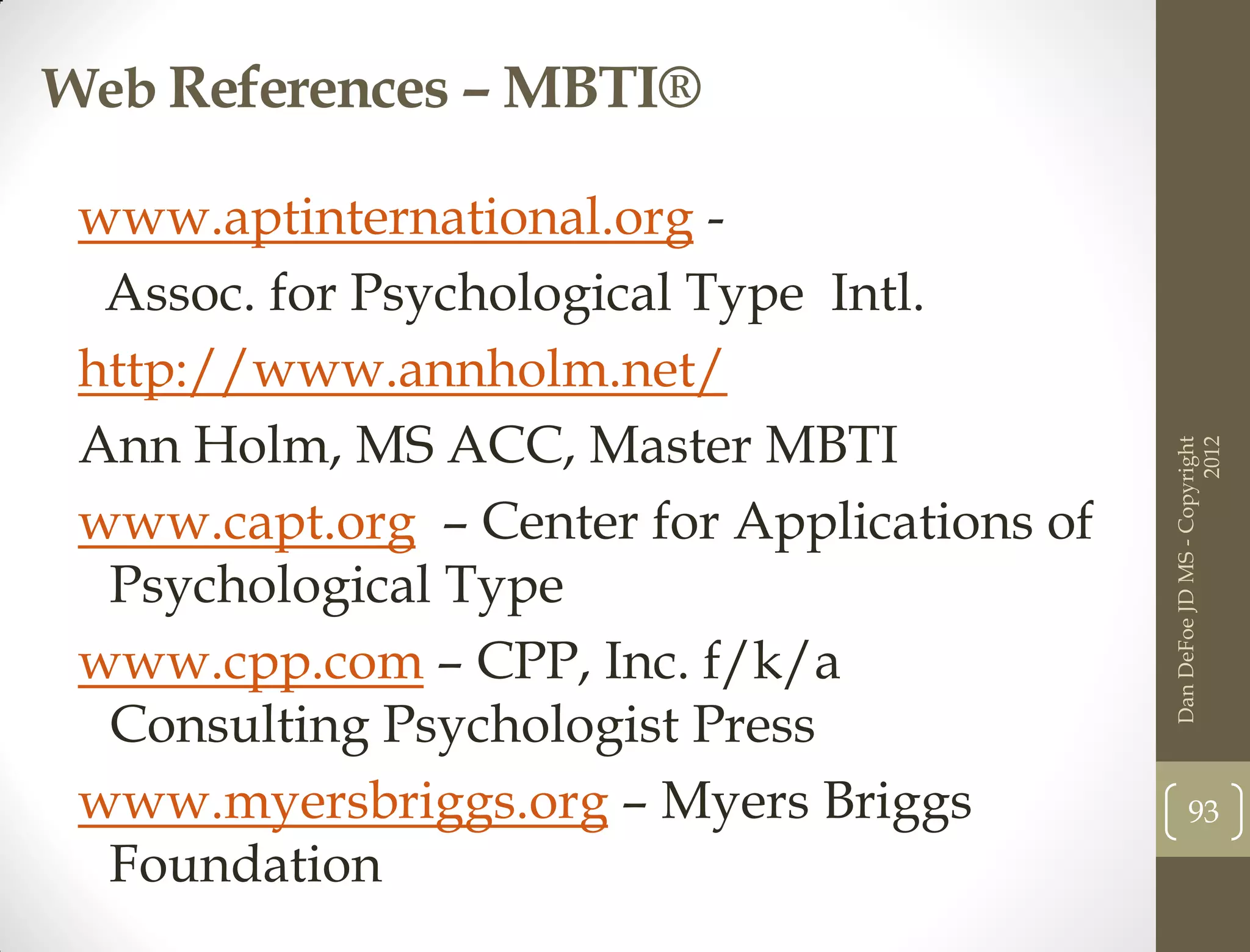 Web References – MBTI®

 www.aptinternational.org -
  Assoc. for Psychological Type Intl.
 http://www.annholm.net/
 Ann Holm, MS ACC, Master MBTI




                                                                   2012
                                             Dan DeFoe JD MS - Copyright
 www.capt.org – Center for Applications of
  Psychological Type
 www.cpp.com – CPP, Inc. f/k/a
  Consulting Psychologist Press
 www.myersbriggs.org – Myers Briggs                 93
  Foundation
 