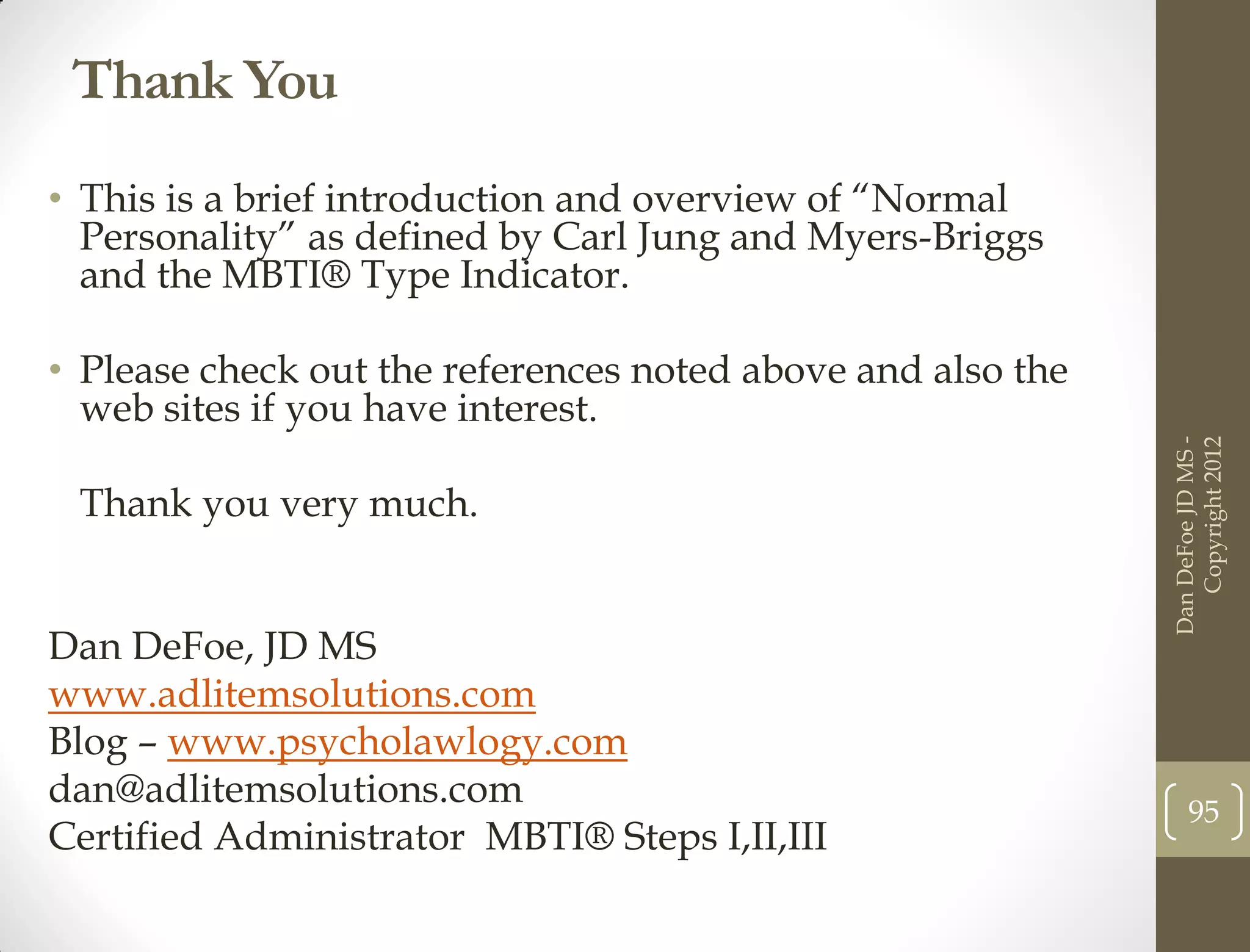 Thank You
• This is a brief introduction and overview of “Normal
  Personality” as defined by Carl Jung and Myers-Briggs
  and the MBTI® Type Indicator.

• Please check out the references noted above and also the
  web sites if you have interest.




                                                             Dan DeFoe JD MS -
                                                                Copyright 2012
 Thank you very much.


Dan DeFoe, JD MS
www.adlitemsolutions.com
Blog – www.psycholawlogy.com
dan@adlitemsolutions.com
                                                                  95
Certified Administrator MBTI® Steps I,II,III
 