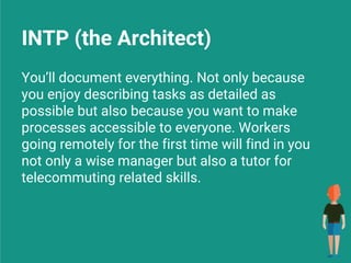 INTP (the Architect)
You’ll document everything. Not only because
you enjoy describing tasks as detailed as
possible but also because you want to make
processes accessible to everyone. Workers
going remotely for the first time will find in you
not only a wise manager but also a tutor for
telecommuting related skills.
 