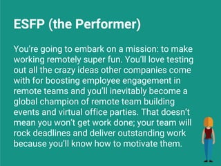 ESFP (the Performer)
You’re going to embark on a mission: to make
working remotely super fun. You’ll love testing
out all the crazy ideas other companies come
with for boosting employee engagement in
remote teams and you’ll inevitably become a
global champion of remote team building
events and virtual office parties. That doesn’t
mean you won’t get work done; your team will
rock deadlines and deliver outstanding work
because you’ll know how to motivate them.
 