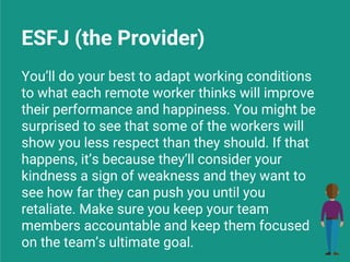 ESFJ (the Provider)
You’ll do your best to adapt working conditions
to what each remote worker thinks will improve
their performance and happiness. You might be
surprised to see that some of the workers will
show you less respect than they should. If that
happens, it’s because they’ll consider your
kindness a sign of weakness and they want to
see how far they can push you until you
retaliate. Make sure you keep your team
members accountable and keep them focused
on the team’s ultimate goal.
 