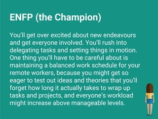 ENFP (the Champion)
You’ll get over excited about new endeavours
and get everyone involved. You’ll rush into
delegating tasks and setting things in motion.
One thing you’ll have to be careful about is
maintaining a balanced work schedule for your
remote workers, because you might get so
eager to test out ideas and theories that you’ll
forget how long it actually takes to wrap up
tasks and projects, and everyone’s workload
might increase above manageable levels.
 