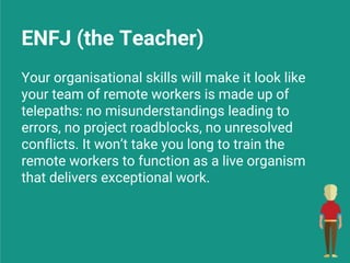 ENFJ (the Teacher)
Your organisational skills will make it look like
your team of remote workers is made up of
telepaths: no misunderstandings leading to
errors, no project roadblocks, no unresolved
conflicts. It won’t take you long to train the
remote workers to function as a live organism
that delivers exceptional work.
 