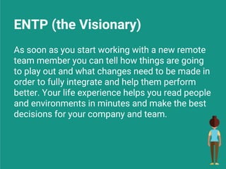 ENTP (the Visionary)
As soon as you start working with a new remote
team member you can tell how things are going
to play out and what changes need to be made in
order to fully integrate and help them perform
better. Your life experience helps you read people
and environments in minutes and make the best
decisions for your company and team.
 