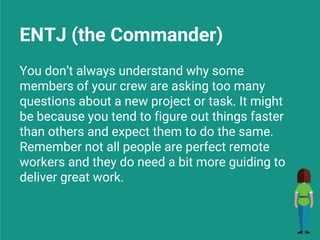 ENTJ (the Commander)
You don’t always understand why some
members of your crew are asking too many
questions about a new project or task. It might
be because you tend to figure out things faster
than others and expect them to do the same.
Remember not all people are perfect remote
workers and they do need a bit more guiding to
deliver great work.
 