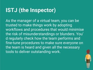 As the manager of a virtual team, you can be
trusted to make things work by adopting
workflows and procedures that would minimise
the risk of misunderstandings or blunders. You’
d regularly check how the team performs and
fine-tune procedures to make sure everyone on
the team is heard and given all the necessary
tools to deliver outstanding work.
ISTJ (the Inspector)
 