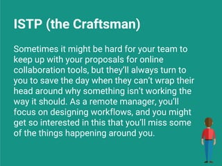 ISTP (the Craftsman)
Sometimes it might be hard for your team to
keep up with your proposals for online
collaboration tools, but they’ll always turn to
you to save the day when they can’t wrap their
head around why something isn’t working the
way it should. As a remote manager, you’ll
focus on designing workflows, and you might
get so interested in this that you’ll miss some
of the things happening around you.
 