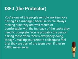 ISFJ (the Protector)
You’re one of the people remote workers love
having as a manager, because you’re always
making sure they are well-rested or
comfortable with the intricacy of the tasks they
need to complete. You’re probably the person
asking most often “how’s everybody doing
today?”, making your remote colleagues feel
that they are part of the team even if they’re
5,000 miles away.
 