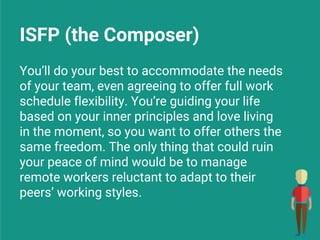 ISFP (the Composer)
You’ll do your best to accommodate the needs
of your team, even agreeing to offer full work
schedule flexibility. You’re guiding your life
based on your inner principles and love living
in the moment, so you want to offer others the
same freedom. The only thing that could ruin
your peace of mind would be to manage
remote workers reluctant to adapt to their
peers’ working styles.
 