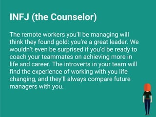 INFJ (the Counselor)
The remote workers you’ll be managing will
think they found gold: you’re a great leader. We
wouldn’t even be surprised if you’d be ready to
coach your teammates on achieving more in
life and career. The introverts in your team will
find the experience of working with you life
changing, and they’ll always compare future
managers with you.
 