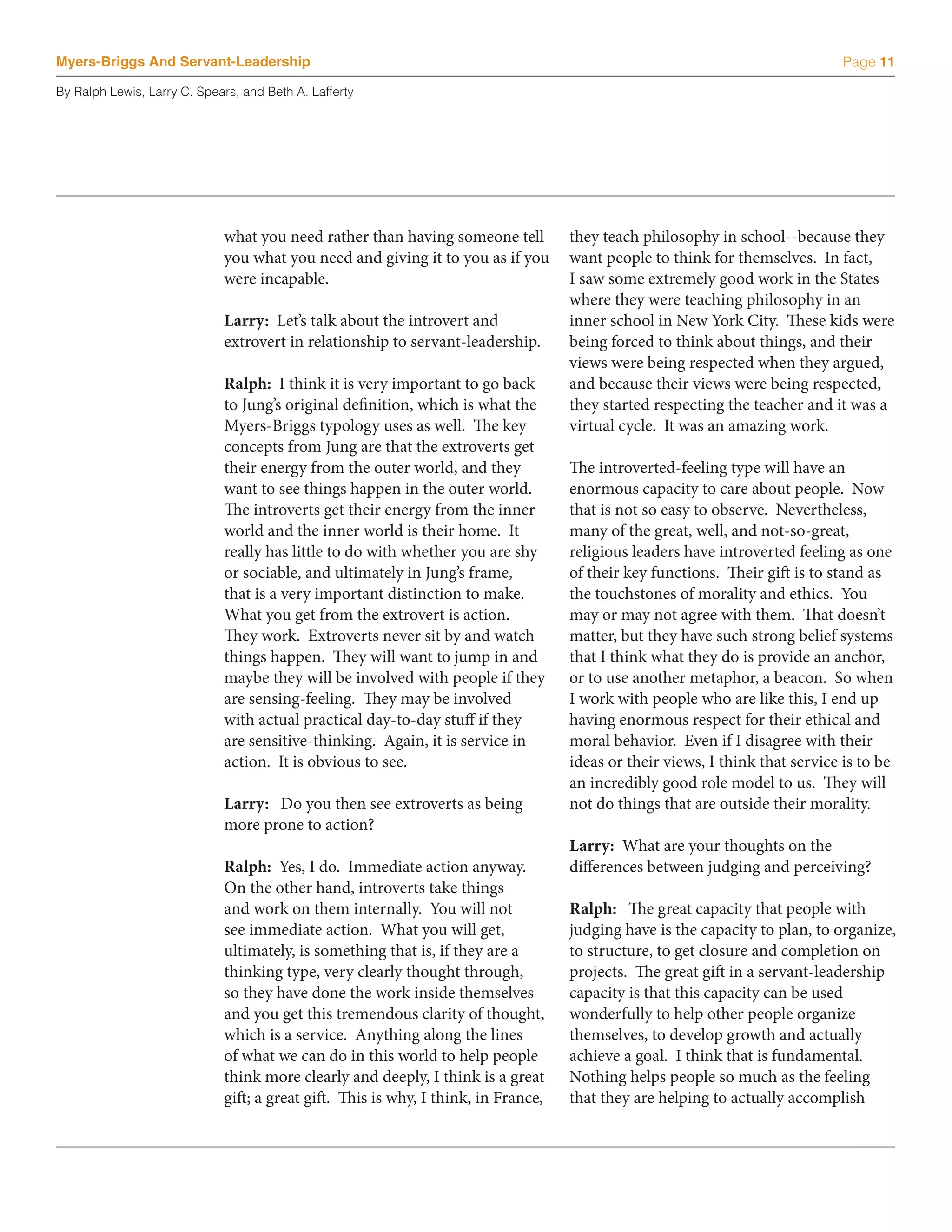 Myers-Briggs And Servant-Leadership                                                                                            Page 11

By Ralph Lewis, Larry C. Spears, and Beth A. Lafferty




                             what you need rather than having someone tell          they teach philosophy in school--because they
                             you what you need and giving it to you as if you       want people to think for themselves. In fact,
                             were incapable.                                        I saw some extremely good work in the States
                                                                                    where they were teaching philosophy in an
                             Larry: Let’s talk about the introvert and              inner school in New York City. These kids were
                             extrovert in relationship to servant-leadership.       being forced to think about things, and their
                                                                                    views were being respected when they argued,
                             Ralph: I think it is very important to go back         and because their views were being respected,
                             to Jung’s original definition, which is what the       they started respecting the teacher and it was a
                             Myers-Briggs typology uses as well. The key            virtual cycle. It was an amazing work.
                             concepts from Jung are that the extroverts get
                             their energy from the outer world, and they            The introverted-feeling type will have an
                             want to see things happen in the outer world.          enormous capacity to care about people. Now
                             The introverts get their energy from the inner         that is not so easy to observe. Nevertheless,
                             world and the inner world is their home. It            many of the great, well, and not-so-great,
                             really has little to do with whether you are shy       religious leaders have introverted feeling as one
                             or sociable, and ultimately in Jung’s frame,           of their key functions. Their gift is to stand as
                             that is a very important distinction to make.          the touchstones of morality and ethics. You
                             What you get from the extrovert is action.             may or may not agree with them. That doesn’t
                             They work. Extroverts never sit by and watch           matter, but they have such strong belief systems
                             things happen. They will want to jump in and           that I think what they do is provide an anchor,
                             maybe they will be involved with people if they        or to use another metaphor, a beacon. So when
                             are sensing-feeling. They may be involved              I work with people who are like this, I end up
                             with actual practical day-to-day stuff if they         having enormous respect for their ethical and
                             are sensitive-thinking. Again, it is service in        moral behavior. Even if I disagree with their
                             action. It is obvious to see.                          ideas or their views, I think that service is to be
                                                                                    an incredibly good role model to us. They will
                             Larry: Do you then see extroverts as being             not do things that are outside their morality.
                             more prone to action?
                                                                                    Larry: What are your thoughts on the
                             Ralph: Yes, I do. Immediate action anyway.             differences between judging and perceiving?
                             On the other hand, introverts take things
                             and work on them internally. You will not              Ralph: The great capacity that people with
                             see immediate action. What you will get,               judging have is the capacity to plan, to organize,
                             ultimately, is something that is, if they are a        to structure, to get closure and completion on
                             thinking type, very clearly thought through,           projects. The great gift in a servant-leadership
                             so they have done the work inside themselves           capacity is that this capacity can be used
                             and you get this tremendous clarity of thought,        wonderfully to help other people organize
                             which is a service. Anything along the lines           themselves, to develop growth and actually
                             of what we can do in this world to help people         achieve a goal. I think that is fundamental.
                             think more clearly and deeply, I think is a great      Nothing helps people so much as the feeling
                             gift; a great gift. This is why, I think, in France,   that they are helping to actually accomplish
 