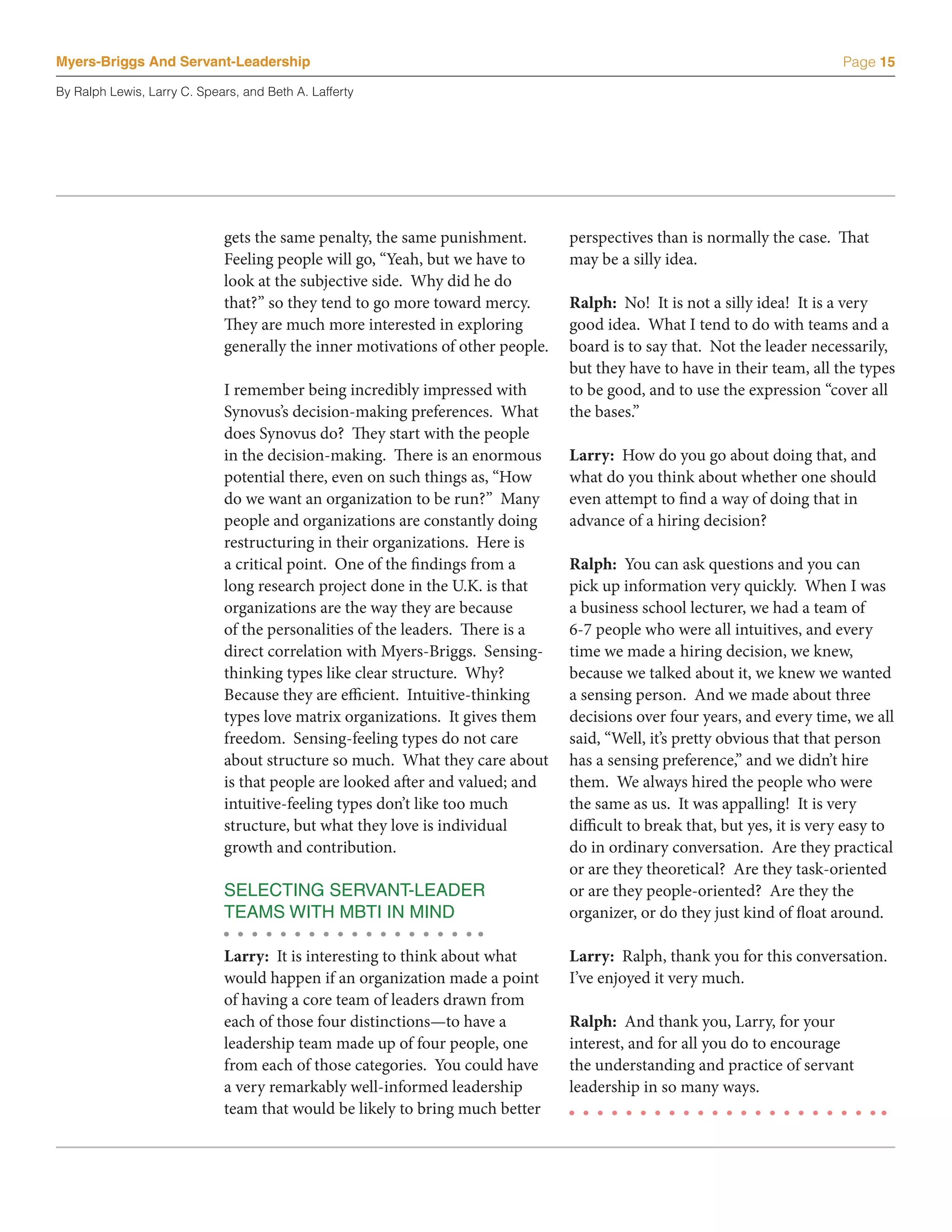 Myers-Briggs And Servant-Leadership                                                                                        Page 15

By Ralph Lewis, Larry C. Spears, and Beth A. Lafferty




                             gets the same penalty, the same punishment.        perspectives than is normally the case. That
                             Feeling people will go, “Yeah, but we have to      may be a silly idea.
                             look at the subjective side. Why did he do
                             that?” so they tend to go more toward mercy.       Ralph: No! It is not a silly idea! It is a very
                             They are much more interested in exploring         good idea. What I tend to do with teams and a
                             generally the inner motivations of other people.   board is to say that. Not the leader necessarily,
                                                                                but they have to have in their team, all the types
                             I remember being incredibly impressed with         to be good, and to use the expression “cover all
                             Synovus’s decision-making preferences. What        the bases.”
                             does Synovus do? They start with the people
                             in the decision-making. There is an enormous       Larry: How do you go about doing that, and
                             potential there, even on such things as, “How      what do you think about whether one should
                             do we want an organization to be run?” Many        even attempt to find a way of doing that in
                             people and organizations are constantly doing      advance of a hiring decision?
                             restructuring in their organizations. Here is
                             a critical point. One of the findings from a       Ralph: You can ask questions and you can
                             long research project done in the U.K. is that     pick up information very quickly. When I was
                             organizations are the way they are because         a business school lecturer, we had a team of
                             of the personalities of the leaders. There is a    6-7 people who were all intuitives, and every
                             direct correlation with Myers-Briggs. Sensing-     time we made a hiring decision, we knew,
                             thinking types like clear structure. Why?          because we talked about it, we knew we wanted
                             Because they are efficient. Intuitive-thinking     a sensing person. And we made about three
                             types love matrix organizations. It gives them     decisions over four years, and every time, we all
                             freedom. Sensing-feeling types do not care         said, “Well, it’s pretty obvious that that person
                             about structure so much. What they care about      has a sensing preference,” and we didn’t hire
                             is that people are looked after and valued; and    them. We always hired the people who were
                             intuitive-feeling types don’t like too much        the same as us. It was appalling! It is very
                             structure, but what they love is individual        difficult to break that, but yes, it is very easy to
                             growth and contribution.                           do in ordinary conversation. Are they practical
                                                                                or are they theoretical? Are they task-oriented
                             SELECTING SERVANT-LEADER                           or are they people-oriented? Are they the
                             TEAMS WITH MBTI IN MIND                            organizer, or do they just kind of float around.

                             Larry: It is interesting to think about what       Larry: Ralph, thank you for this conversation.
                             would happen if an organization made a point       I’ve enjoyed it very much.
                             of having a core team of leaders drawn from
                             each of those four distinctions—to have a          Ralph: And thank you, Larry, for your
                             leadership team made up of four people, one        interest, and for all you do to encourage
                             from each of those categories. You could have      the understanding and practice of servant
                             a very remarkably well-informed leadership         leadership in so many ways.
                             team that would be likely to bring much better
 