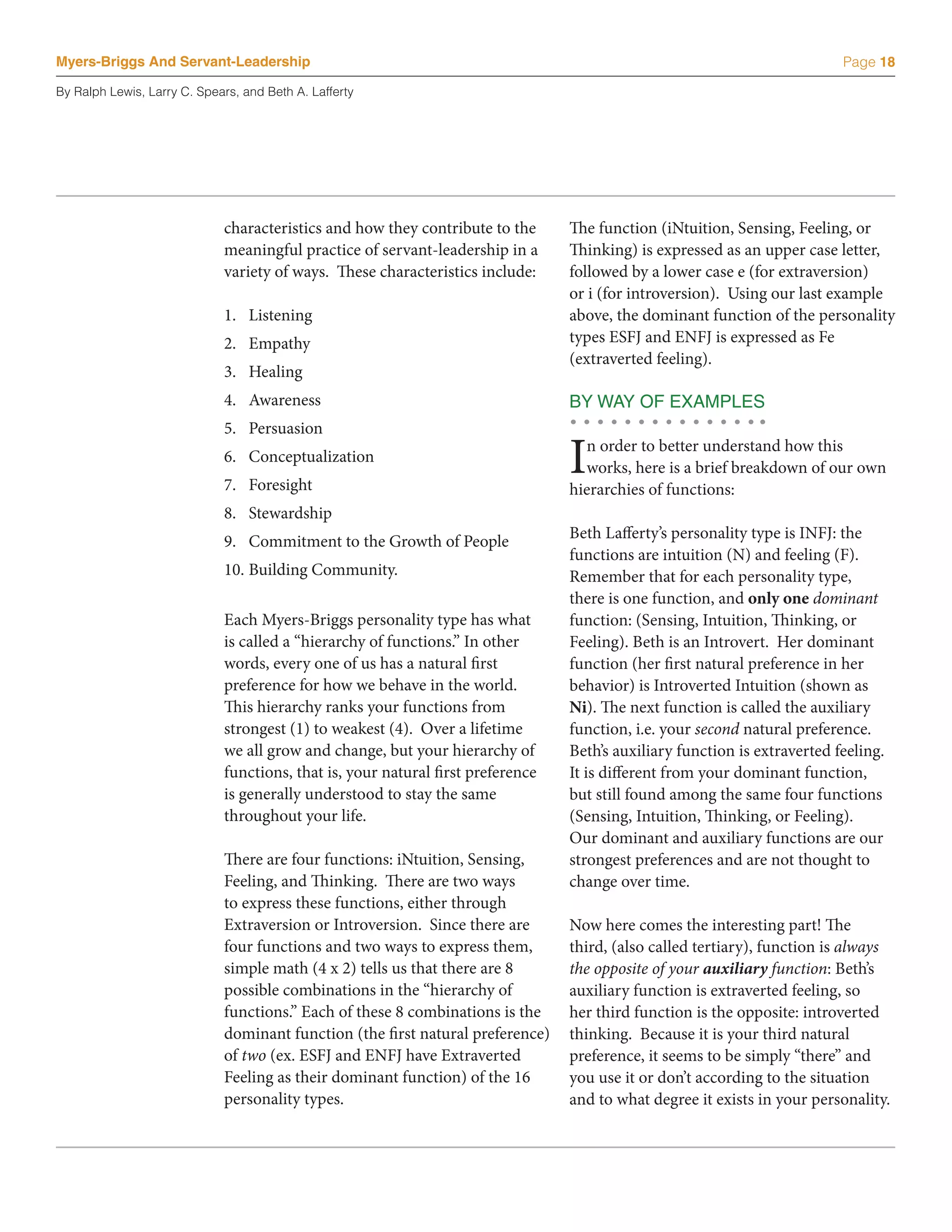 Myers-Briggs And Servant-Leadership                                                                                        Page 18

By Ralph Lewis, Larry C. Spears, and Beth A. Lafferty




                             characteristics and how they contribute to the      The function (iNtuition, Sensing, Feeling, or
                             meaningful practice of servant-leadership in a      Thinking) is expressed as an upper case letter,
                             variety of ways. These characteristics include:     followed by a lower case e (for extraversion)
                                                                                 or i (for introversion). Using our last example
                             1.	 Listening                                       above, the dominant function of the personality
                             2.	 Empathy                                         types ESFJ and ENFJ is expressed as Fe
                                                                                 (extraverted feeling).
                             3.	 Healing
                             4.	 Awareness                                       BY WAY OF EXAMPLES
                             5.	 Persuasion
                             6.	 Conceptualization
                             7.	 Foresight
                                                                                 I n order to better understand how this
                                                                                   works, here is a brief breakdown of our own
                                                                                 hierarchies of functions:
                             8.	 Stewardship
                             9.	 Commitment to the Growth of People              Beth Lafferty’s personality type is INFJ: the
                                                                                 functions are intuition (N) and feeling (F).
                             10.	Building Community.                             Remember that for each personality type,
                                                                                 there is one function, and only one dominant
                             Each Myers-Briggs personality type has what         function: (Sensing, Intuition, Thinking, or
                             is called a “hierarchy of functions.” In other      Feeling). Beth is an Introvert. Her dominant
                             words, every one of us has a natural first          function (her first natural preference in her
                             preference for how we behave in the world.          behavior) is Introverted Intuition (shown as
                             This hierarchy ranks your functions from            Ni). The next function is called the auxiliary
                             strongest (1) to weakest (4). Over a lifetime       function, i.e. your second natural preference.
                             we all grow and change, but your hierarchy of       Beth’s auxiliary function is extraverted feeling.
                             functions, that is, your natural first preference   It is different from your dominant function,
                             is generally understood to stay the same            but still found among the same four functions
                             throughout your life.                               (Sensing, Intuition, Thinking, or Feeling).
                                                                                 Our dominant and auxiliary functions are our
                             There are four functions: iNtuition, Sensing,       strongest preferences and are not thought to
                             Feeling, and Thinking. There are two ways           change over time.
                             to express these functions, either through
                             Extraversion or Introversion. Since there are       Now here comes the interesting part! The
                             four functions and two ways to express them,        third, (also called tertiary), function is always
                             simple math (4 x 2) tells us that there are 8       the opposite of your auxiliary function: Beth’s
                             possible combinations in the “hierarchy of          auxiliary function is extraverted feeling, so
                             functions.” Each of these 8 combinations is the     her third function is the opposite: introverted
                             dominant function (the first natural preference)    thinking. Because it is your third natural
                             of two (ex. ESFJ and ENFJ have Extraverted          preference, it seems to be simply “there” and
                             Feeling as their dominant function) of the 16       you use it or don’t according to the situation
                             personality types.                                  and to what degree it exists in your personality.
 
