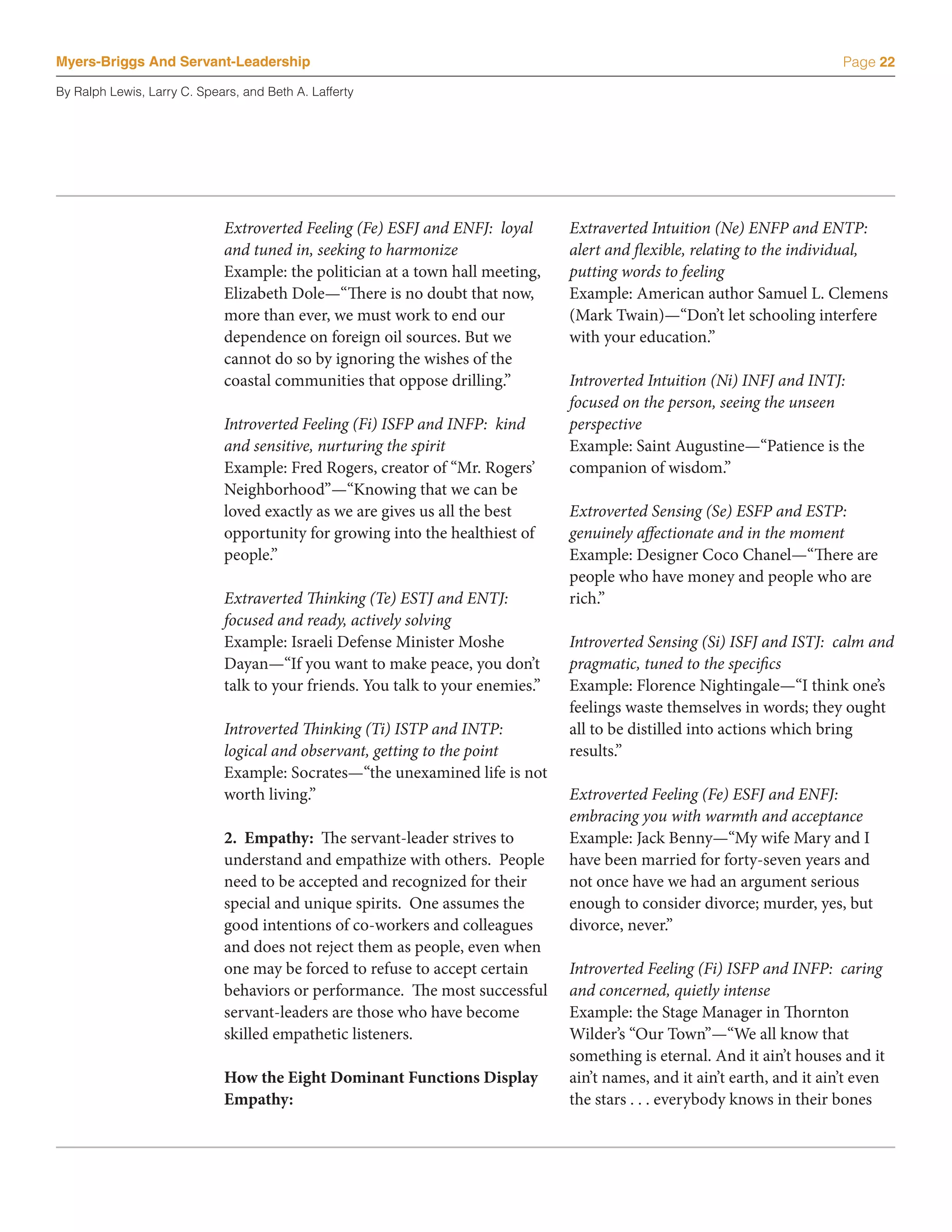 Myers-Briggs And Servant-Leadership                                                                                        Page 22

By Ralph Lewis, Larry C. Spears, and Beth A. Lafferty




                             Extroverted Feeling (Fe) ESFJ and ENFJ: loyal      Extraverted Intuition (Ne) ENFP and ENTP:
                             and tuned in, seeking to harmonize                 alert and flexible, relating to the individual,
                             Example: the politician at a town hall meeting,    putting words to feeling
                             Elizabeth Dole—“There is no doubt that now,        Example: American author Samuel L. Clemens
                             more than ever, we must work to end our            (Mark Twain)—“Don’t let schooling interfere
                             dependence on foreign oil sources. But we          with your education.”
                             cannot do so by ignoring the wishes of the
                             coastal communities that oppose drilling.”         Introverted Intuition (Ni) INFJ and INTJ:
                                                                                focused on the person, seeing the unseen
                             Introverted Feeling (Fi) ISFP and INFP: kind       perspective
                             and sensitive, nurturing the spirit                Example: Saint Augustine—“Patience is the
                             Example: Fred Rogers, creator of “Mr. Rogers’      companion of wisdom.”
                             Neighborhood”—“Knowing that we can be
                             loved exactly as we are gives us all the best      Extroverted Sensing (Se) ESFP and ESTP:
                             opportunity for growing into the healthiest of     genuinely affectionate and in the moment
                             people.”                                           Example: Designer Coco Chanel—“There are
                                                                                people who have money and people who are
                             Extraverted Thinking (Te) ESTJ and ENTJ:           rich.”
                             focused and ready, actively solving
                             Example: Israeli Defense Minister Moshe            Introverted Sensing (Si) ISFJ and ISTJ: calm and
                             Dayan—“If you want to make peace, you don’t        pragmatic, tuned to the specifics
                             talk to your friends. You talk to your enemies.”   Example: Florence Nightingale—“I think one’s
                                                                                feelings waste themselves in words; they ought
                             Introverted Thinking (Ti) ISTP and INTP:           all to be distilled into actions which bring
                             logical and observant, getting to the point        results.”
                             Example: Socrates—“the unexamined life is not
                             worth living.”                                     Extroverted Feeling (Fe) ESFJ and ENFJ:
                                                                                embracing you with warmth and acceptance
                             2. Empathy: The servant-leader strives to          Example: Jack Benny—“My wife Mary and I
                             understand and empathize with others. People       have been married for forty-seven years and
                             need to be accepted and recognized for their       not once have we had an argument serious
                             special and unique spirits. One assumes the        enough to consider divorce; murder, yes, but
                             good intentions of co-workers and colleagues       divorce, never.”
                             and does not reject them as people, even when
                             one may be forced to refuse to accept certain      Introverted Feeling (Fi) ISFP and INFP: caring
                             behaviors or performance. The most successful      and concerned, quietly intense
                             servant-leaders are those who have become          Example: the Stage Manager in Thornton
                             skilled empathetic listeners.                      Wilder’s “Our Town”—“We all know that
                                                                                something is eternal. And it ain’t houses and it
                             How the Eight Dominant Functions Display           ain’t names, and it ain’t earth, and it ain’t even
                             Empathy:                                           the stars . . . everybody knows in their bones
 