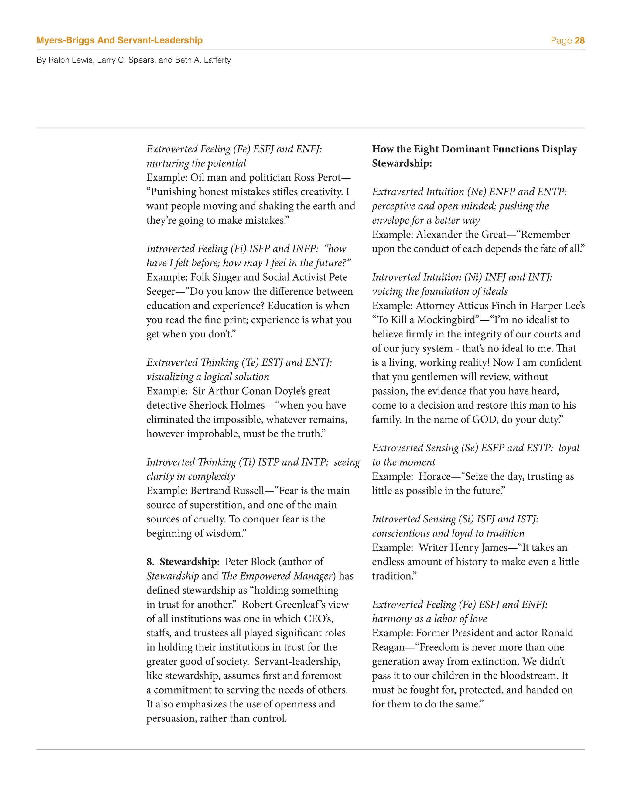 Myers-Briggs And Servant-Leadership                                                                                        Page 28

By Ralph Lewis, Larry C. Spears, and Beth A. Lafferty




                             Extroverted Feeling (Fe) ESFJ and ENFJ:              How the Eight Dominant Functions Display
                             nurturing the potential                              Stewardship:
                             Example: Oil man and politician Ross Perot—
                             “Punishing honest mistakes stifles creativity. I     Extraverted Intuition (Ne) ENFP and ENTP:
                             want people moving and shaking the earth and         perceptive and open minded; pushing the
                             they’re going to make mistakes.”                     envelope for a better way
                                                                                  Example: Alexander the Great—“Remember
                             Introverted Feeling (Fi) ISFP and INFP: “how         upon the conduct of each depends the fate of all.”
                             have I felt before; how may I feel in the future?”
                             Example: Folk Singer and Social Activist Pete        Introverted Intuition (Ni) INFJ and INTJ:
                             Seeger—“Do you know the difference between           voicing the foundation of ideals
                             education and experience? Education is when          Example: Attorney Atticus Finch in Harper Lee’s
                             you read the fine print; experience is what you      “To Kill a Mockingbird”—“I’m no idealist to
                             get when you don’t.”                                 believe firmly in the integrity of our courts and
                                                                                  of our jury system - that’s no ideal to me. That
                             Extraverted Thinking (Te) ESTJ and ENTJ:             is a living, working reality! Now I am confident
                             visualizing a logical solution                       that you gentlemen will review, without
                             Example: Sir Arthur Conan Doyle’s great              passion, the evidence that you have heard,
                             detective Sherlock Holmes—“when you have             come to a decision and restore this man to his
                             eliminated the impossible, whatever remains,         family. In the name of GOD, do your duty.”
                             however improbable, must be the truth.”
                                                                                  Extroverted Sensing (Se) ESFP and ESTP: loyal
                             Introverted Thinking (Ti) ISTP and INTP: seeing      to the moment
                             clarity in complexity                                Example: Horace—“Seize the day, trusting as
                             Example: Bertrand Russell—“Fear is the main          little as possible in the future.”
                             source of superstition, and one of the main
                             sources of cruelty. To conquer fear is the           Introverted Sensing (Si) ISFJ and ISTJ:
                             beginning of wisdom.”                                conscientious and loyal to tradition
                                                                                  Example: Writer Henry James—“It takes an
                             8. Stewardship: Peter Block (author of               endless amount of history to make even a little
                             Stewardship and The Empowered Manager) has           tradition.”
                             defined stewardship as “holding something
                             in trust for another.” Robert Greenleaf ’s view      Extroverted Feeling (Fe) ESFJ and ENFJ:
                             of all institutions was one in which CEO’s,          harmony as a labor of love
                             staffs, and trustees all played significant roles    Example: Former President and actor Ronald
                             in holding their institutions in trust for the       Reagan—“Freedom is never more than one
                             greater good of society. Servant-leadership,         generation away from extinction. We didn’t
                             like stewardship, assumes first and foremost         pass it to our children in the bloodstream. It
                             a commitment to serving the needs of others.         must be fought for, protected, and handed on
                             It also emphasizes the use of openness and           for them to do the same.”
                             persuasion, rather than control.
 