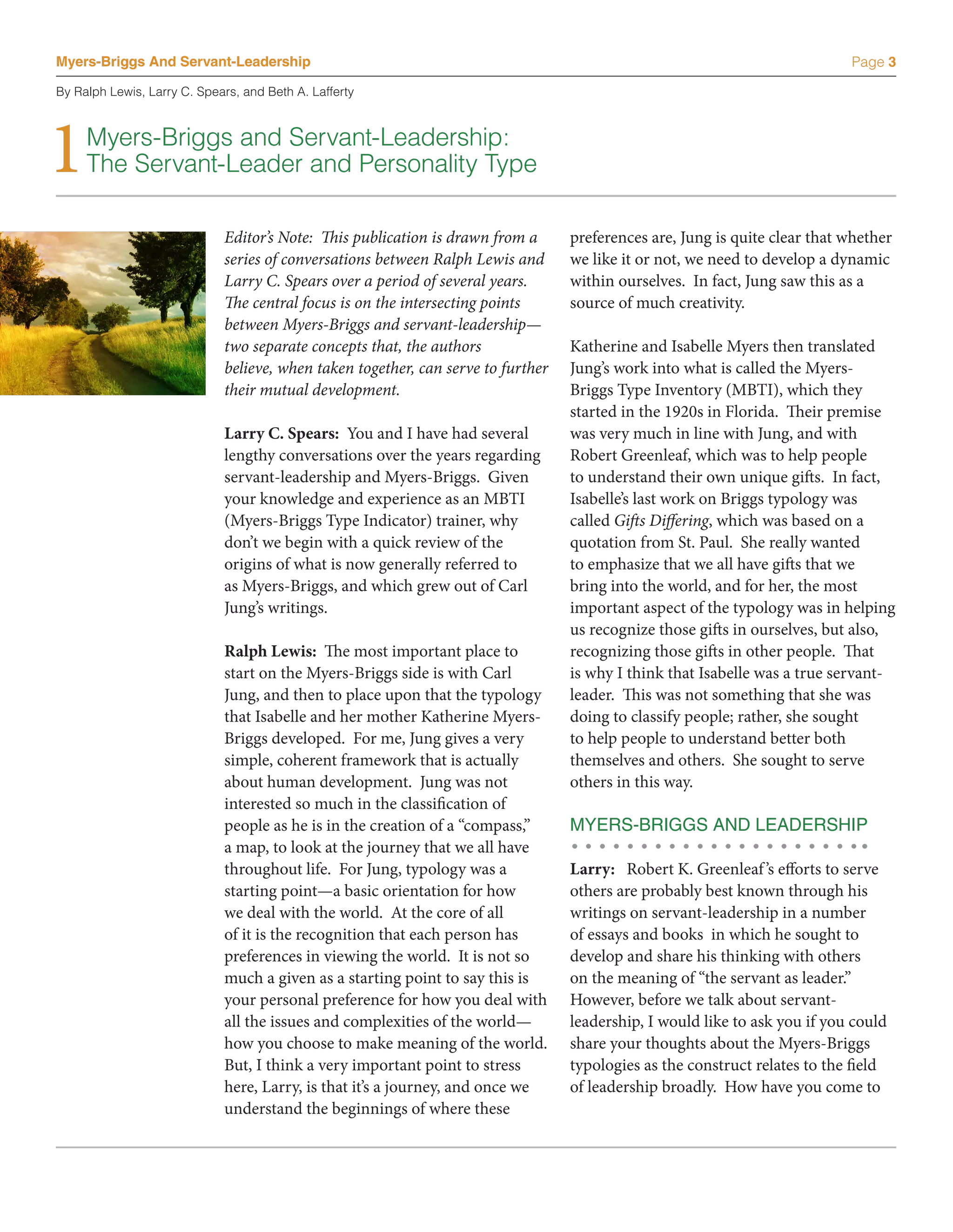 Myers-Briggs And Servant-Leadership                                                                                         Page 3

By Ralph Lewis, Larry C. Spears, and Beth A. Lafferty




1    Myers-Briggs and Servant-Leadership:
     The Servant-Leader and Personality Type

                             Editor’s Note: This publication is drawn from a      preferences are, Jung is quite clear that whether
                             series of conversations between Ralph Lewis and      we like it or not, we need to develop a dynamic
                             Larry C. Spears over a period of several years.      within ourselves. In fact, Jung saw this as a
                             The central focus is on the intersecting points      source of much creativity.
                             between Myers-Briggs and servant-leadership—
                             two separate concepts that, the authors              Katherine and Isabelle Myers then translated
                             believe, when taken together, can serve to further   Jung’s work into what is called the Myers-
                             their mutual development.                            Briggs Type Inventory (MBTI), which they
                                                                                  started in the 1920s in Florida. Their premise
                             Larry C. Spears: You and I have had several          was very much in line with Jung, and with
                             lengthy conversations over the years regarding       Robert Greenleaf, which was to help people
                             servant-leadership and Myers-Briggs. Given           to understand their own unique gifts. In fact,
                             your knowledge and experience as an MBTI             Isabelle’s last work on Briggs typology was
                             (Myers-Briggs Type Indicator) trainer, why           called Gifts Differing, which was based on a
                             don’t we begin with a quick review of the            quotation from St. Paul. She really wanted
                             origins of what is now generally referred to         to emphasize that we all have gifts that we
                             as Myers-Briggs, and which grew out of Carl          bring into the world, and for her, the most
                             Jung’s writings.                                     important aspect of the typology was in helping
                                                                                  us recognize those gifts in ourselves, but also,
                             Ralph Lewis: The most important place to             recognizing those gifts in other people. That
                             start on the Myers-Briggs side is with Carl          is why I think that Isabelle was a true servant-
                             Jung, and then to place upon that the typology       leader. This was not something that she was
                             that Isabelle and her mother Katherine Myers-        doing to classify people; rather, she sought
                             Briggs developed. For me, Jung gives a very          to help people to understand better both
                             simple, coherent framework that is actually          themselves and others. She sought to serve
                             about human development. Jung was not                others in this way.
                             interested so much in the classification of
                             people as he is in the creation of a “compass,”      MYERS-BRIGGS AND LEADERSHIP
                             a map, to look at the journey that we all have
                             throughout life. For Jung, typology was a            Larry: Robert K. Greenleaf ’s efforts to serve
                             starting point—a basic orientation for how           others are probably best known through his
                             we deal with the world. At the core of all           writings on servant-leadership in a number
                             of it is the recognition that each person has        of essays and books in which he sought to
                             preferences in viewing the world. It is not so       develop and share his thinking with others
                             much a given as a starting point to say this is      on the meaning of “the servant as leader.”
                             your personal preference for how you deal with       However, before we talk about servant-
                             all the issues and complexities of the world—        leadership, I would like to ask you if you could
                             how you choose to make meaning of the world.         share your thoughts about the Myers-Briggs
                             But, I think a very important point to stress        typologies as the construct relates to the field
                             here, Larry, is that it’s a journey, and once we     of leadership broadly. How have you come to
                             understand the beginnings of where these
 