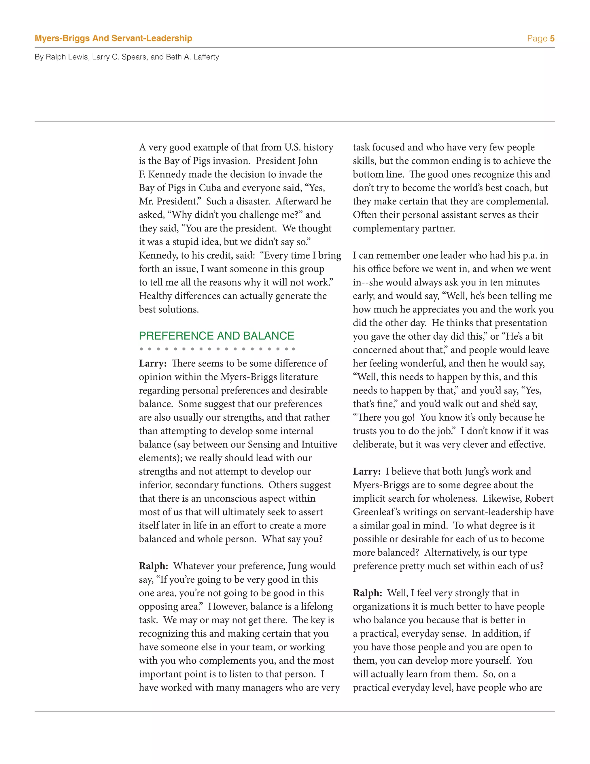 Myers-Briggs And Servant-Leadership                                                                                         Page 5

By Ralph Lewis, Larry C. Spears, and Beth A. Lafferty




                             A very good example of that from U.S. history        task focused and who have very few people
                             is the Bay of Pigs invasion. President John          skills, but the common ending is to achieve the
                             F. Kennedy made the decision to invade the           bottom line. The good ones recognize this and
                             Bay of Pigs in Cuba and everyone said, “Yes,         don’t try to become the world’s best coach, but
                             Mr. President.” Such a disaster. Afterward he        they make certain that they are complemental.
                             asked, “Why didn’t you challenge me?” and            Often their personal assistant serves as their
                             they said, “You are the president. We thought        complementary partner.
                             it was a stupid idea, but we didn’t say so.”
                             Kennedy, to his credit, said: “Every time I bring    I can remember one leader who had his p.a. in
                             forth an issue, I want someone in this group         his office before we went in, and when we went
                             to tell me all the reasons why it will not work.”    in--she would always ask you in ten minutes
                             Healthy differences can actually generate the        early, and would say, “Well, he’s been telling me
                             best solutions.                                      how much he appreciates you and the work you
                                                                                  did the other day. He thinks that presentation
                             PREFERENCE AND BALANCE                               you gave the other day did this,” or “He’s a bit
                                                                                  concerned about that,” and people would leave
                             Larry: There seems to be some difference of          her feeling wonderful, and then he would say,
                             opinion within the Myers-Briggs literature           “Well, this needs to happen by this, and this
                             regarding personal preferences and desirable         needs to happen by that,” and you’d say, “Yes,
                             balance. Some suggest that our preferences           that’s fine,” and you’d walk out and she’d say,
                             are also usually our strengths, and that rather      “There you go! You know it’s only because he
                             than attempting to develop some internal             trusts you to do the job.” I don’t know if it was
                             balance (say between our Sensing and Intuitive       deliberate, but it was very clever and effective.
                             elements); we really should lead with our
                             strengths and not attempt to develop our             Larry: I believe that both Jung’s work and
                             inferior, secondary functions. Others suggest        Myers-Briggs are to some degree about the
                             that there is an unconscious aspect within           implicit search for wholeness. Likewise, Robert
                             most of us that will ultimately seek to assert       Greenleaf ’s writings on servant-leadership have
                             itself later in life in an effort to create a more   a similar goal in mind. To what degree is it
                             balanced and whole person. What say you?             possible or desirable for each of us to become
                                                                                  more balanced? Alternatively, is our type
                             Ralph: Whatever your preference, Jung would          preference pretty much set within each of us?
                             say, “If you’re going to be very good in this
                             one area, you’re not going to be good in this        Ralph: Well, I feel very strongly that in
                             opposing area.” However, balance is a lifelong       organizations it is much better to have people
                             task. We may or may not get there. The key is        who balance you because that is better in
                             recognizing this and making certain that you         a practical, everyday sense. In addition, if
                             have someone else in your team, or working           you have those people and you are open to
                             with you who complements you, and the most           them, you can develop more yourself. You
                             important point is to listen to that person. I       will actually learn from them. So, on a
                             have worked with many managers who are very          practical everyday level, have people who are
 