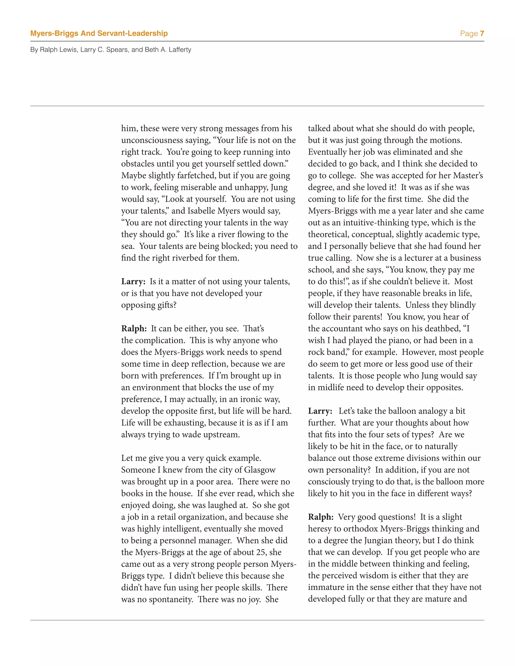 Myers-Briggs And Servant-Leadership                                                                                          Page 7

By Ralph Lewis, Larry C. Spears, and Beth A. Lafferty




                             him, these were very strong messages from his        talked about what she should do with people,
                             unconsciousness saying, “Your life is not on the     but it was just going through the motions.
                             right track. You’re going to keep running into       Eventually her job was eliminated and she
                             obstacles until you get yourself settled down.”      decided to go back, and I think she decided to
                             Maybe slightly farfetched, but if you are going      go to college. She was accepted for her Master’s
                             to work, feeling miserable and unhappy, Jung         degree, and she loved it! It was as if she was
                             would say, “Look at yourself. You are not using      coming to life for the first time. She did the
                             your talents,” and Isabelle Myers would say,         Myers-Briggs with me a year later and she came
                             “You are not directing your talents in the way       out as an intuitive-thinking type, which is the
                             they should go.” It’s like a river flowing to the    theoretical, conceptual, slightly academic type,
                             sea. Your talents are being blocked; you need to     and I personally believe that she had found her
                             find the right riverbed for them.                    true calling. Now she is a lecturer at a business
                                                                                  school, and she says, “You know, they pay me
                             Larry: Is it a matter of not using your talents,     to do this!”, as if she couldn’t believe it. Most
                             or is that you have not developed your               people, if they have reasonable breaks in life,
                             opposing gifts?                                      will develop their talents. Unless they blindly
                                                                                  follow their parents! You know, you hear of
                             Ralph: It can be either, you see. That’s             the accountant who says on his deathbed, “I
                             the complication. This is why anyone who             wish I had played the piano, or had been in a
                             does the Myers-Briggs work needs to spend            rock band,” for example. However, most people
                             some time in deep reflection, because we are         do seem to get more or less good use of their
                             born with preferences. If I’m brought up in          talents. It is those people who Jung would say
                             an environment that blocks the use of my             in midlife need to develop their opposites.
                             preference, I may actually, in an ironic way,
                             develop the opposite first, but life will be hard.   Larry: Let’s take the balloon analogy a bit
                             Life will be exhausting, because it is as if I am    further. What are your thoughts about how
                             always trying to wade upstream.                      that fits into the four sets of types? Are we
                                                                                  likely to be hit in the face, or to naturally
                             Let me give you a very quick example.                balance out those extreme divisions within our
                             Someone I knew from the city of Glasgow              own personality? In addition, if you are not
                             was brought up in a poor area. There were no         consciously trying to do that, is the balloon more
                             books in the house. If she ever read, which she      likely to hit you in the face in different ways?
                             enjoyed doing, she was laughed at. So she got
                             a job in a retail organization, and because she      Ralph: Very good questions! It is a slight
                             was highly intelligent, eventually she moved         heresy to orthodox Myers-Briggs thinking and
                             to being a personnel manager. When she did           to a degree the Jungian theory, but I do think
                             the Myers-Briggs at the age of about 25, she         that we can develop. If you get people who are
                             came out as a very strong people person Myers-       in the middle between thinking and feeling,
                             Briggs type. I didn’t believe this because she       the perceived wisdom is either that they are
                             didn’t have fun using her people skills. There       immature in the sense either that they have not
                             was no spontaneity. There was no joy. She            developed fully or that they are mature and
 